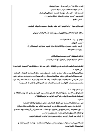 .‫ﺍﻟﺼﻔﺤﺔ‬ ‫ﻳﺴﺎﺭ‬ ‫ﻭﻋﻠﻰ‬ ‫ﺃﻋﻠﻰ‬ ‫ﻓﻲ‬ * :‫ﻭﺍﻟﺘﺎﺭﻳﺦ‬ ‫ﺍﻟﻤﻜﺎﻥ‬
.‫ﺍﻟﻤﺮﺳﻞ‬ ‫ﺗﻮﻗﻴﻊ‬ ‫ﺗﺎﺭﻳﺦ‬ ‫ﻫﻮ‬ ‫ﺍﻟﺮﺳﺎﻟﺔ‬ ‫ﺗﺎﺭﻳﺦ‬ ‫ﻣﺒﺪﺋﻴﺎ‬ *
. ( ‫ﺍﻟﻴﺴﺎﺭ‬ ‫ﺇﻟﻰ‬ ‫ﻣﻴﻼ‬ ) ‫ﺍﻟﺼﻔﺤﺔ‬ ‫ﻭﺳﻂ‬ ‫ﻭ‬ ‫ﺃﻋﻠﻰ‬ ‫ﻓﻲ‬ * : ‫ﺇﻟﻴﻪ‬ ‫ﺍﻟﻤﺮﺳﻞ‬
. ( ‫ﻣﺨﺘﺼﺮﺓ‬ ‫)ﺟﻤﻠﺔ‬ ‫ﺍﻟﺮﺳﺎﻟﺔ‬ ‫ﻣﻮﺿﻮﻉ‬ ‫ﻳﺤﺼﺮ‬ * :‫ﺍﻟﻤﻮﺿــﻮﻉ‬
.‫ﺍﻟﻄﺎﺑﻊ‬ ‫ﺃﺳﻔﻞ‬ *
.‫ﺍﻟﺴﺎﺑﻘﺔ‬ ‫ﺍﻟﺮﺳﺎﻟﺔ‬ ‫ﻭﻣﻀﻤﻮﻥ‬ ‫ﻭﻃﺒﻴﻌﺔ‬ ‫ﺑﺮﻗﻢ‬ ‫ﺇﻟﻴﻪ‬ ‫ﺍﻟﻤﺮﺳﻞ‬ ‫ﻳﺬﻛﺮ‬ * :(‫ﺍﻟﻤﺮﺟﻊ)ﺍﻟﻤﺮﺍﺟﻊ‬
. ‫ﺑﺈﻧﻬﺎﺋﻬﺎ‬ ‫ﻭﺍﻟﺜﺎﻧﻴﺔ‬ ‫ﺍﻟﺮﺳﺎﻟﺔ‬ ‫ﺑﺎﻓﺘﺘﺎﺡ‬ ‫ﺗﺴﻤﺢ‬ ‫ﺍﻷﻭﻟﻰ‬ ‫ﺍﻟﻌﺒﺎﺭﺓ‬ * :‫ﺍﻟﻤﺠﺎﻣﻠﺔ‬ ‫ﻋﺒﺎﺭﺍﺕ‬
. ‫ﺍﻟﺮﺳﺎﻟﺔ‬ ‫ﺻﺎﺣﺐ‬ ‫ﻳﺤﺪﺩ‬ * :‫ﺍﻟﺘﻮﻗﻴـــﻊ‬
.‫ﺍﻟﻤﻮﻗﻊ‬ ‫ﻭﺻﻔﺔ‬ *
. ( ‫ﺍﻷﻭﻝ‬ ‫ﺑﺎﻟﺤﺮﻑ‬ ‫ﺇﻟﻴﻪ‬ ‫ﻳﺸﺎﺭ‬ ‫ﺍﻻﺳﻢ‬ ‫)ﻋﺎﺩﺓ‬ ‫ﺍﻟﺮﺍﻗﻨﺔ‬ ‫ﺑﺎﻵﻟﺔ‬ ‫ﻣﻨﺴﻮﺧﻴﻦ‬ ‫ﻭﺍﻟﻠﻘﺐ‬ ‫ﺍﻻﺳﻢ‬ *
. ‫ﺍﻟﻤﺮﺳﻠﺔ‬ ‫ﺍﻟﺠﻬﺔ‬ ‫ﻳﺒﻴﻦ‬ *
.‫ﺍﻟﻮﺛﺎﺋﻖ‬ ‫ﻭﻃﺒﻴﻌﺔ‬ ‫ﻋﺪﺩ‬ ‫ﺗﺤﺪﺩ‬ * :‫ﺍﻟﻤﺮﻓﻘـﺔ‬ ‫ﺍﻟﻮﺛﺎﺋﻖ‬
‫ﺍﻟﻤﺮﺍﺟﻊ‬ ‫ﺃﺳﻔﻞ‬ ‫ﺃﻭ‬ ( ‫ﺍﻟﻴﻤﻴﻦ‬ ‫ﺇﻟﻰ‬ ‫)ﻣﻴﻼ‬ ‫ﺍﻟﺘﻮﻗﻴﻊ‬ ‫ﺃﺳﻔﻞ‬ •
‫ﺍﻟـﺸﺨـﺼﻴـﺔ‬ ‫"ﺍﻟـﺒـﺼـﻤﺔ‬ ‫ﻧـﻜﺘـﺸـﻒ‬ ‫ﻟــــــﻪ‬ ‫ﺧﻼ‬ ‫ﻣـﻦ‬ ‫ﺍﻟﺬﻱ‬ ‫ﻭ‬ ‫ﺍﻟـﻜﺘـﺎﺑﺔ‬ ‫ﻓــــــــﻲ‬ ‫ﺍﻟﺨـــــﺎﺹ‬ ‫ﺃﺳﻠـﻮﺑﻪ‬ ‫ﺷـﺨـﺺ‬ ‫ﻟـﻜﻞ‬
.‫ﻣﺤﺮﺭﺍﺗـﻪ‬ ‫ﻓـﻲ‬ "
‫ﺍﻟﺠـﻤﺎﻟـﻴﺔ‬ ‫ﻭ‬ ‫ﺍﻟﺒﺪﻳـﻌﺔ‬ ‫ﺍﻟـﻤـﺤـﺎﺳﻦ‬ ‫ﺫﻱ‬ ‫ﻭ‬ ‫،ﺃﺩﺑـﻲ‬ ‫ﺷـﺎﻋـﺮﻱ‬ ، ‫ﻭﺍﺿـﺢ‬ ‫ﺃﺳـﻠﻮﺏ‬ ‫ﻋـﻠﻰ‬ ‫ﻳﺘـﻮﻓـﺮ‬ ‫ﺍﻟﺬﻱ‬ ‫ﻋـﻦ‬ ‫ﻓـﻴـﻘـﺎﻝ‬
‫ﻏـﻴﺮ‬ ‫ﻭ‬ ‫ﻣـﻠﺘـﻮ‬ ،‫،ﻏـﺎﻣـﺾ‬ ‫ﺭﻛـﻴـﻚ‬ ‫ﺃﻧـﻪ‬ ‫ﺃﺳـﻠﻮﺑـﻪ‬ ‫ﻋـﻦ‬ ‫ﻓﻴـﻘﺎﻝ‬ ، ‫ﺍﻟﺤﻆ‬ ‫ﻫـﺬﺍ‬ ‫ﻳﻔﺘﻘـﺪ‬ ‫ﺍﻟﺬﻱ‬ ‫ﻋـﻦ‬ ‫ﺣﻆ،ﺃﻣـﺎ‬ ‫ﺫﻱ‬ ‫ﺃﻧـﻪ‬ ،
‫ﺍﻟﺘـــﺤـﺮﻳـﺮ‬ ‫ﻓﻔـﻦ‬ ،‫ﺫﺍﻙ‬ ‫ﻭﻻ‬ ‫ﻫـﺬﺍ‬ ‫ﻟﻴـــﺲ‬ ‫ﺑﺎﻟﻄـﺒـﻊ‬ ‫ﺣـﻆ؟‬ ‫ﻗـﻀـــﻴـﺔ‬ ‫ﺃﻭ‬ ‫ﺇﺫﻥ؟‬ ‫ﻣﻮﻫـﺒـﺔ‬ ‫ﻗـﻀـﻴـﺔ‬ ‫ﻫـﻲ‬ ‫ﻫـﻞ‬ ،‫ﺩﻗﻴـﻖ‬
.‫ﺑﺎﻟﻤﻤـﺎﺭﺳـﺔ‬ ‫ﺇﻻ‬ ‫ﺗﺘﺄﻧﻰ‬ ‫ﻻ‬ ‫ﺍﻟـﺘﻲ‬ ‫ﺑﺎﻟﺨـﺒﺮﺓ‬ ‫ﺛـﻢ‬ ‫ﻟﻠﻜـﺘﺎﺑـﺔ‬ ‫ﺍﻷﺳﺎﺳﻴـﺔ‬ ‫ﺍﻟﻘـﻮﺍﻋــــــﺪ‬ ‫ﺑـــــــــﻤﻌـﺮﻓـﺔ‬ ‫ﻳـﻜﺘـﺴﺐ‬
:‫ﺍﻟﺠـﻤﻠـﺔ‬ ‫ﻭ‬ ‫ﺍﻟﻔـﻘﺮﺓ‬ ‫ﻓـﻦ‬
‫ﻭ‬ ‫ﺍﻷﻓﻜـﺎﺭ‬ ‫ﺗﺮﺗﻴﺐ‬ ‫ﻳﺘﻢ‬ ‫ﺧـﻼﻟـﻬﺎ‬ ‫ﻣـﻦ‬ ‫ﺍﻟﺘﻲ‬ ‫ﻭ‬ ‫ﺟـﻤﻞ‬ ‫ﻋـﺪﺓ‬ ‫ﺗﺘﻀـﻤﻦ‬ ‫ﻓﻘـﺮﺍﺕ‬ ‫ﻣﺠﻤـﻮﻋﺔ‬ ‫ﻣـﻦ‬ ‫ﺭﺳﺎﻟﺔ‬ ‫ﻛﻞ‬ ‫ﺗﺘـﺸﻜﻞ‬
."‫ﻟﻸﻓﻜـﺎﺭ‬ ‫ﺗﺮﺗﻴﺐ‬ ‫ﻭ‬ ‫ﺗﺪﺭﺝ‬ ‫ﺇﻻ‬ ‫ﻟﻴﺲ‬ "‫ﺃﻧـﻪ‬ ‫ﺍﻷﺳﻠﻮﺏ‬ ‫ﻋـﻦ‬ ‫ﻓﻴﻘـﺎﻝ‬ ،‫ﺗﻨﺴﻴﻘـﻬﺎ‬
:‫ﺍﻟﻔـﻘﺮﺓ‬
:‫ﺃﻫﺪﺍﻑ‬ ‫ﺛﻼﺛﺔ‬ ‫ﻟـﻬﺎ‬ ‫ﺗﻜـﻮﻥ‬ ‫ﺃﻥ‬ ‫ﻳﻤﻜﻦ‬ ،‫ﺍﻟﻤﺘﻨﺎﺳﻘـﺔ‬ ‫ﺍﻟﺠﻤﻞ‬ ‫ﻣـﻦ‬ ‫ﻟﺴﻠﺴﻠﺔ‬ ‫ﻣﻨﻄﻘـﻴﺔ‬ ‫ﻭﺣـﺪﺓ‬ ‫ﺇﻧﻬﺎ‬
.‫ﺑﺄﻣـﺜﻠﺔ‬ ‫ﺍﻻﺳـﺘﺪﻻﻝ‬ ‫ﺇﻣﻜﺎﻧﻴﺔ‬ ‫ﻣـﻊ‬ ‫ﺍﻟﻨﺘـﺎﺋﺞ‬ ‫ﻭ‬ ‫ﺍﻷﺳﺒﺎﺏ‬ ‫ﺗﺤﺪﻳـﺪ‬ ‫ﺧﻼﻝ‬ ‫ﻣﻦ‬ ،‫ﻗﺎﺋـﻢ‬ ‫ﻭﺿﻊ‬ ‫ﻋﻠﻰ‬ ‫ﺍﻟﺘﻌﻠـﻴﻖ‬ -1
‫ﺍﻻﺗـﺼﺎﻝ‬ ‫ﺣﺮﻭﻑ‬ ‫ﻭﺍﺣـﺪ‬ ‫ﺁﻥ‬ ‫ﻓﻲ‬ ‫ﻣﺴﺘﻌﻤﻠﻴﻦ‬ ، ‫ﺍﻷﻣﺜﻠﺔ‬ ‫ﻭ‬ ‫ﺍﻟﻤﺒـﺮﺭﺍﺕ‬ ‫ﺇﻟﻰ‬ ‫ﺍﻟﻠﺠـﻮﺀ‬ ‫ﺧﻼﻝ‬ ‫ﻣـﻦ‬ ‫ﺍﻟﻔﻜـﺮﺓ‬ ‫ﺑﻠﻮﺭﺓ‬ -2
......‫ﺃﻧـﻪ‬ ‫ﺑﺎﻟﻤﻘـﺎﺭﻥ,ﺑـﻤﺎ‬ ،‫ﻋﻠﻴــﻪ‬ ،‫ﺇﺫﻥ‬ ‫ﻣﺜﻞ‬ ‫ﺍﻟﺘﻨﺴـﻴـﻖ‬ ‫ﻛﻠﻤـﺎﺕ‬ ‫ﺃﻭ‬
.‫ﺍﻟﻤﺘﺨـﺬ‬ ‫ﺍﻟﻤﻮﻗـﻒ‬ ‫ﺗﺒـﺮﻳـﺮ‬ ‫ﺃﻭ‬ ‫ﺷـﺮﻭﺣـﺎﺕ‬ ‫ﺑﺘﻘﺪﻳـﻢ‬ ‫ﺍﻟﺠﻮﻫﺮﻱ‬ ‫ﺍﻟﺴﺆﺍﻝ‬ ‫ﻋـﻦ‬ ‫ﺍﻹﺟﺎﺑﺔ‬ -3
‫ﺃﻭ‬ ‫ﺍﻟﻐﺎﻡ‬ ‫ﺍﻟﻤﺮﻓﻖ‬ ‫ﺑﺎﺳﻢ‬ ‫ﻭ‬ ، ‫ﺷﺨﺼﻴﺔ‬ ‫ﻛﺎﻧﺖ‬ ‫ﺇﻥ‬ ‫ﺍﻟﻤﻮﻗﻊ‬ ‫ﺑﺎﺳﻢ‬ ‫ﻣﺤﺮﺭﺓ‬ ، ‫ﺭﺳﻤﻴﺔ‬ ‫ﻭﺛﻴﻘﺔ‬ ‫ﻫﻲ‬ ‫ﺍﻟﺮﺳﺎﻟﺔ‬
.‫ﺇﺩﺍﺭﻳﺔ‬ ‫ﻛﺎﻧﺖ‬ ‫ﺇﻥ‬ ‫ﺍﻟﻤﺆﺳﺴﺔ‬
 