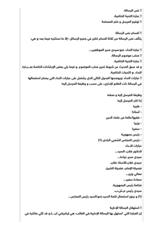 .‫ﺍﻟﺮﺳﺎﻟﺔ‬ ‫ﻧﺺ‬
.‫ﺍﻟﺨﺘﺎﻣﻴﺔ‬ ‫ﺍﻟﺘﺤﻴﺔ‬ ‫ﻋﺒﺎﺭﺓ‬
‫ﺍﻟﻤﺼﻠﺤﺔ‬ ‫ﺧﺘﻢ‬ ‫ﻭ‬ ‫ﺳﻞ‬ِ‫ﺍﻟﻤﺮ‬ ‫ﺗﻮﻗﻴﻊ‬
‫ﺍﻟﺮﺳﺎﻟﺔ‬ ‫ﻧﺺ‬ ‫ﺃﻗﺴﺎﻡ‬
:‫ﻫﻲ‬ ‫ﺑﻌﺪ-ﻭ‬ ‫ﻓﻴﻤﺎ‬ ‫ﻧﺴﺘﺜﻨﻴﻪ‬ ‫ﻣﺎ‬ ّ‫–ﺇﻻ‬ ‫ﺍﻟﺮﺳﺎﺋﻞ‬ ‫ﺟﻤﻴﻊ‬ ‫ﻓﻲ‬ ‫ﺗﺘﻜﺮﺭ‬ ‫ﺃﻗﺴﺎﻡ‬ ‫ﺛﻼﺛﺔ‬ ‫ﻣﻦ‬ ‫ﺍﻟﺮﺳﺎﻟﺔ‬ ‫ﻧﺺ‬ ‫ﻒ‬ ّ‫ﻳﺘﺄﻟ‬
...‫ﺍﻟﻤﻮﻇﻔﻴﻦ‬ ‫ﻣﺪﻳﺮ‬ ‫ﻧﺤﻮ:ﺳﻴﺪﻱ‬ ،‫ﺍﻟﻨﺪﺍﺀ‬ ‫ﻋﺒﺎﺭﺓ‬
.‫ﺍﻟﺮﺳﺎﻟﺔ‬ ‫ﻣﻮﺿﻮﻉ‬ ‫ﺻﻠﺐ‬
.‫ﺍﻟﺨﺘﺎﻣﻴﺔ‬ ‫ﺍﻟﺘﺤﻴﺔ‬ ‫ﻋﺒﺎﺭﺓ‬
‫ﺑﻌـــــﺒــﺎﺭﺓ‬ ‫ﺍﻟﺨﺎﺻﺔ‬ ‫ﺍﻹﺭﺷﺎﺩﺍﺕ‬ ‫ﺑﻌﺾ‬ ‫ﻳﻠﻲ‬ ‫ﻓﻴﻤﺎ‬ ‫.ﻭ‬ ‫ﺍﻟﻤﻮﺿﻮﻉ‬ ‫ﺻﻠﺐ‬ ‫ﺗﺤﺮﻳﺮ‬ ‫ﺷﺮﻭﻁ‬ ‫ﻋﻦ‬ ‫ﺍﻟﺤﺪﻳﺚ‬ ‫ﺳﺒﻖ‬ ‫ﻗﺪ‬ ‫ﻭ‬
.‫ﺍﻟﺨﺘﺎﻣﻴﺔ‬ ‫ﺍﻟﺘﺤﻴﺎﺕ‬ ‫،ﻭ‬ ‫ﺍﻟﻨﺪﺍﺀ‬
‫ﺍﺳﺘﻌﻤﺎﻟﻬﺎ‬ ‫ﻳﺼﻠﺢ‬ ‫ﺍﻟﺘﻲ‬ ‫ﺍﻟﻨﺪﺍﺀ‬ ‫ﻋﺒﺎﺭﺍﺕ‬ ‫ﻋﻠﻰ‬ ‫ﻳﺸﺘﻤﻞ‬ ‫ﺍﻟﺬﻱ‬ ‫ﺍﻟﺘﺎﻟﻲ‬ ‫ﺍﻟﺠﺪﻭﻝ‬ ‫:ﻭﻳﻮﺿﺤﻬﺎ‬ ‫ﺍﻟﻨﺪﺍﺀ‬ ‫ﻋﺒﺎﺭﺍﺕ‬
:‫ﺇﻟﻴﻪ‬ ‫ﺍﻟﻤﺮﺳﻞ‬ ‫ﻭﻇﻴﻔﺔ‬ ‫ﻭ‬ ‫ﺣﺴﺐ‬ ‫ﻋﻠﻰ‬ ،‫ﺍﻹﺩﺍﺭﻱ‬ ‫ﺍﻟﻄﺎﺑﻊ‬ ‫ﺫﺍﺕ‬ ‫ﺍﻟﺮﺳﺎﻟﺔ‬ ‫ﻓﻲ‬
‫ﺻﻔﺘﻪ‬ ‫ﻭ‬ ‫ﺇﻟﻴﻪ‬ ‫ﺍﻟﻤﺮﺳﻞ‬ ‫ﻭﻇﻴﻔﺔ‬
:‫ﺇﻟﻴﻪ‬ ‫ﺍﻟﻤﺮﺳﻞ‬ ‫ﻛﺎﻥ‬ ‫ﺇﺫﺍ‬
‫ﻃﺒﻴﺒﺎ‬ -
‫ﺃﺳﺘﺎﺫﺍ‬ -
‫ﺍﻟﺪﻳﻦ‬ ‫ﻋﻠﻤﺎﺀ‬ ‫ﻣﻦ‬ ‫ﻓﻘﻴﻬﺎ/ﻋﺎﻟﻤﺎ‬ -
‫ﻭﺯﻳﺮﺍ‬ -
‫ﺳﻔﻴﺮﺍ‬ -
‫ﺟﻤﻬﻮﺭﻳﺔ‬ ‫ﺭﺋﻴﺲ‬ -
(1) ‫ﺍﻟﺒﻠﺪﻱ‬ ‫ﺍﻟﺸﻌﺒﻲ‬ ‫ﺍﻟﻤﺠﻠﺲ‬ ‫ﺭﺋﻴﺲ‬ -
‫ﺍﻟﻨــﺪﺍﺀ‬ ‫ﻋﺒﺎﺭﺍﺕ‬
...‫ﺍﻟﺴﻴﺪ‬ ،‫ﻓﻼﻥ‬ ‫ﺍﻟﺪﻛﺘﻮﺭ‬
...‫ﻋﻴﺎﺩﺓ‬ ‫ﻣﺪﻳﺮ‬ ‫ﺳﻴﺪﻱ‬
.‫ﻓﻼﻥ‬ ‫ﻓﻼﻥ،ﺍﻷﺳﺘﺎﺫ‬ ‫ﺳﻴﺪﻱ‬
.‫ﺍﻟﺸﻴﺦ‬ ‫ﻓﻀﻴﻠﺔ‬ ،‫ﺍﻹﻣﺎﻡ‬ ‫ﻓﻀﻴﻠﺔ‬
...‫ﻭﺯﻳﺮ‬ ‫ﻣﻌﺎﻟﻲ‬
...‫ﺳﻔﻴﺮ‬ ‫ﺳﻌﺎﺩﺓ‬
.‫ﺍﻟﺠﻤﻬﻮﺭﻳﺔ‬ ‫ﺭﺋﻴﺲ‬ ‫ﻓﺨﺎﻣﺔ‬
.‫ﻡ.ﺵ.ﺏ‬ ‫ﺭﺋﻴﺲ‬ ‫ﺳﻴﺪﻱ‬
...‫ﺍﻟﻤﺠﻠﺲ‬ ‫ﺭﺋﻴﺲ‬ ‫ﺍﻟﺴﻴﺪ،ﻧﺤﻮ:ﺍﻟﺴﻴﺪ‬ ‫ﻛﻠﻤﺔ‬ ‫ﺍﺳﺘﻌﻤﺎﻝ‬ ‫ﻳﺠﻮﺯ‬ ‫ﻭ‬ (1)
‫ﺍﻹﺩﺍﺭﻳﺔ‬ ‫ﺍﻟﺮﺳﺎﻟﺔ‬ ‫ﺍﺳﺘﻬﻼﻝ‬
‫ﻓﻲ‬ ‫ﻣﺘﺄﺧﺮﺓ‬ ‫ﺗﺄﺗﻲ‬ ‫ﻗﺪ‬ ‫ﺃﻥ...(،ﻭ‬ ‫)ﻳﺸﺮﻓﻨﻲ‬ ‫ﻫﻲ‬ ،‫ﺍﻟﻐﺎﻟﺐ‬ ‫ﺍﻹﺩﺍﺭﻳﺔ،ﻓﻲ‬ ‫ﺍﻟﺮﺳﺎﻟﺔ‬ ‫ﺑﻬﺎ‬ ‫’ﺗﺴﺘﻬﻞ‬ ‫ﺍﻟﺘﻲ‬ ‫ﺍﻟﻌﺒﺎﺭﺓ‬ ‫ﺇﻥ‬
 
