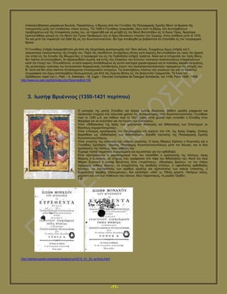 -11-
ἐπαθνινπζήζαζα καθξαίσλε δνπιεία. Παξαιιήισο, ἡ ἵδξπζηο ἀπὸ ηὸλ Γελλάδην ηῆο Παηξηαξρηθῆο ΢ρνιῆο ἔζεζε ηὰ ζεκέιηα ηῆο
πλεπκαηηθῆο δσῆο ηνῦ ὑπνδνύινπ πιένλ γέλνπο. Σῷ 1456 ὁ Γελλάδηνο ἠλαγθάζζε, θάησ ἀπὸ ηὸ βάξνο ηῶλ ἀλππέξβιεησλ
πξνβιεκάησλ θαὶ ηῆο ἐπηζθαινῦο ὑγείαο ηνπ, λὰ παξαηηεζῇ θαὶ λὰ κεηαβῇ εἰο ηὴλ Μνλὴ Βαηνπεδίνπ εἰο ηὸ Ἁγηνλ Ὅξνο. Ἀξγόηεξα
ἐγθαηεζηάζεθε κόληκα εἰο ηὴλ Μνλὴ ηνῦ Σηκίνπ Πξνδξόκνπ (εἰο ηὸ ὅξνο Μελνίθηνλ) πιεζίνλ ηῶλ ΢εξξῶκ, ὅπνπ ἀπέζαλε κεηὰ ηὸ 1472.
Ἂλ θαὶ κεηὰ ηὴλ παξαίηεζί ηνῦ ἦιζε δὶο εἰο ηὴλ Κσλζηαληηλνύπνιη, δὲλ ἔρεη ἀπνδεηρζεῖ κὲ βεβαηόηεηα ὅηη ἐπαλῆιζε εἰο ηὸλ παηξηαξρηθὸ
ζξόλν.
὇ Γελλάδηνο ὑπῆξμε ἀλακθηζβήηεηα κία ἀπὸ ηὰο ἐμνρνηέξαο θπζηνγλσκίαο ηνῦ 15νπ αἰῶλνο. ΢πγρξόλσο ὅκσο ὑπῆξμε θαὶ ἡ
ηξαγηθνηέξα πξνζσπηθόηεο ηῆο ἐπνρῆο ηνπ. Παξὰ ηὰο νἰαζδήπνηε ἀληηῤῥήζεηο αἵηηλεο θαηὰ θαηξνὺο δηεηππώζεζαλ ὡο πξὸο ηὴλ ἀξρηθή
ηνπ ζηάζη εἰο ηὴλ ΢ύλνδν ηῆο Φισξεληίαο, ἡ πξνζθνξά ηνπ εἰο ηὴλ ὆ξζνδνμία ὑπῆξμε ηεξάζηηα. Ἀιιὰ θαὶ αἱ ὑπεξεζίαη ηνπ πξὸο ἔζλνο
δὲλ πξέπεη λὰ ὑπνηηκεζνῦλ, ἂλ ἀμηνινγεζνῦλ ζσζηά, θαὶ ἐληὸο ηῶλ πιαηζίσλ ηῶλ ἔληνλσλ πνιηηηθῶλ ἀλαζηαηώζεσλ ἐπηθξαηνύλησλ
θαηὰ ηὴλ ἐπνρή ηνπ. ὇πσζδήπνηε, νἱ θαηὰ θαηξνὺο ἀπνδεδνκέλνη εἰο απηὸλ αὐζηεξνὶ ραξαθηεξηζκνὶ θαὶ αἰ πνιιάθηο ἀθξαῖαη ἐθηηκήζεηο
ηῆο γεληθνηέξνπ πνιηηείαο ηνπ ἀληαλαθινῦλ δηαθνξεηηθὰο ηνπνζεηήζεηο ἔλαληη ηῶλ ἐθθιεζηαζηηθνπνιηηηθῶλ πξαγκάησλ ηῆο ἐπνρῆο ηνπ,
δη᾽ αὐηὸ θαὶ δὲλ εἶλαη πάληνηε ἀπειιαγκέλαη ὑπνθεηκεληθῶλ ζηνηρείσλ. Σῷ ἀλαληηῤῥήηῳ πινχηῳ ηῶλ γλώζεώλ ηνπ θαὶ ηῷ ηεξαζηίῳ
ζπγγξαθηθῷ ηνπ ἔξγῳ θαηαιακβάλεη δηθαησκαηηθῶο κία ἀπὸ ηὰο πξῶηαο ζέζεηο εἰο ηὴλ βπδαληηλὴλ Γξακκαηεῖα. Σὰ ἔξγα ηνῦ
ἐμεδόζεζαλ παξὰ ηῶλ L. Petit – X. Siderides – M. Jugie – Oeuvres Completes de Georges Scholarios, vol. I-VIII, Paris 1928 - 1936.
http://www.ec-patr.org/list/index.php?lang=gr&id=159
3. Ησζήθ Βξπέλληνο (1350-1431 πεξίπνπ)
Ο κνλαρφο ηεο κνλήο ΢ηνπδίνπ θαη ιφγηνο Ησζήθ Βξπέλληνο δηέζεηε κεγάιε κφξθσζε θαη
εμαζθνχζε επηξξνή ζηα ηειεπηαία ρξφληα ηεο Απηνθξαηνξίαο ζηελ Κσλζηαληηλνχπνιε. Γελλήζεθε
πεξί ην 1350 κ.Υ. θαη πέζαλε πεξί ην 1431, κφιηο επηά ρξφληα πξηλ ζπλέιζεη ε ΢χλνδνο ζηελ
Φεξξάξα γηα λα ζπδεηήζεη γηα ηελ έλσζε ησλ Δθθιεζηψλ.
Ήηαλ «δηδάζθαινο ηεο Ηεξάο ησλ ρξηζηηαλψλ ζενινγίαο θαη δηδάζθαινο ησλ Δπηζηεκψλ εθ
Βαζηιέσο θερεηξνηνλεκέλνο».
Ήηαλ επίζεκνο ηεξνθήξπθαο ηνπ Παηξηαξρείνπ θαη θχξεηηε ζην Η.Ν. ηεο Αγίαο ΢νθίαο. Δπίζεο
δηνξίζζεθε σο «δηδάζθαινο ησλ δηδαζθάισλ», δειαδή πξχηαλεο ηεο Παηξηαξρηθήο ΢ρνιήο
Κσλζηαληηλνππφιεσο.
Ήηαλ γλψζηεο ηεο ειιεληθήο θαη ηηαιηθήο γιψζζαο. Ο άγηνο Μάξθνο Δθέζνπ ν Δπγεληθφο θαη ν
Γελλάδηνο ΢ρνιάξηνο, πξψηνο Παηξηάξρεο Κσλζηαληηλνππφιεσο κεηά ηελ Άισζε, θαη νη δχν
νκνινγεηέο ηεο πίζηεσο, ήηαλ καζεηέο ηνπ.
Έγξαςε πνιιά ζεκαληηθά ζπγγξάκκαηα θαη αγσλίζηεθε γηα ηελ νξζνδνμία.
Δίλαη αμηνπξφζεθηνη νη ραξαθηεξηζκνί πνπ ηνπ πξνζδίδεη ν νκνινγεηήο ηεο πίζηεσο, άγηνο
Μάξθνο ν Δπγεληθφο, ζε ζηίρνπο πνπ εγξάθεζαλ ζην ηάθν ηνπ δηδαζθάινπ ηνπ. Καηά ηνλ άγην
Μάξθν Δπγεληθφ ν Ησζήθ Βξπέλληνο ήηαλ «ππξίπλνπο», «ζεεγφξνο βξχζηο», «ν ηνπ Λφγνπ
πξφκαρνο ελζένηο ιφγνηο», «ν ζηεξξφηαηνο ηεο αιεζείαο ζηχινο», ν «θαλφηαηνο νξζνδνμίαο
ιχρλνο», «ν ιακπξφηαηνο ησλ αγαζψλ εξγάηεο θαη ηεξπλφηαηνο ησλ θαιψλ επαηλέηεο, ν
δνγκαηηζηήο αθξηβήο πιαλσκέλνηο». Καη θαηαιήγεη: «Αιι’ σ, Πάηεξ κέγηζηε, Παηέξσλ θιένο,
κέκλεζν θαη λπλ ησλ πνζεηλψλ ζνπ ηέθλσλ, Θεψ παξεζηεθψο, ηε κεγάιε Σξηάδη».
Γ.Ρ
http://adrianoupolis-orestiada.blogspot.gr/2012_01_20_archive.html
 