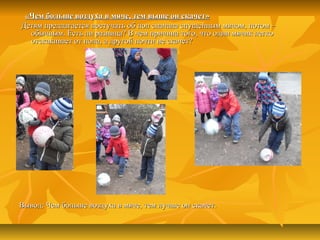 «Чем больше воздуха в мяче, тем выше он скачет»«Чем больше воздуха в мяче, тем выше он скачет»
Детям предлагается постучать об пол сначала спущенным мячом, потом –Детям предлагается постучать об пол сначала спущенным мячом, потом –
обычным. Есть ли разница? В чем причина того, что один мячик легкообычным. Есть ли разница? В чем причина того, что один мячик легко
отскакивает от пола, а другой почти не скачет?отскакивает от пола, а другой почти не скачет?
Вывод: Чем больше воздуха в мяче, тем лучше он скачет.Вывод: Чем больше воздуха в мяче, тем лучше он скачет.
 