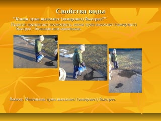 Свойства водыСвойства воды
"Какая лужа высохнет (замерзнет) быстрее?""Какая лужа высохнет (замерзнет) быстрее?"
Педагог предлагает посмотреть, какая лужа высохнет (замерзнет)Педагог предлагает посмотреть, какая лужа высохнет (замерзнет)
быстрее - большая или маленькая.быстрее - большая или маленькая.
Вывод: Маленькая лужа высыхает (замерзает) быстрее.Вывод: Маленькая лужа высыхает (замерзает) быстрее.
 