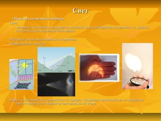 СветСвет
«Передача солнечного зайчика»«Передача солнечного зайчика»
Цель:Цель:
 понимать, как можно многократно отразить свет и изображение предмета, т.е. увидетьпонимать, как можно многократно отразить свет и изображение предмета, т.е. увидеть
его там, где его не должно быть видно.его там, где его не должно быть видно.
Материал: схема многократного отражения.Материал: схема многократного отражения.
Оборудование: зеркала.Оборудование: зеркала.
Вывод: Солнечный свет отражается от зеркала. Отправляя солнечный луч от зеркала наВывод: Солнечный свет отражается от зеркала. Отправляя солнечный луч от зеркала на
другое зеркало, луч отразится еще один раз на стену.другое зеркало, луч отразится еще один раз на стену.
 