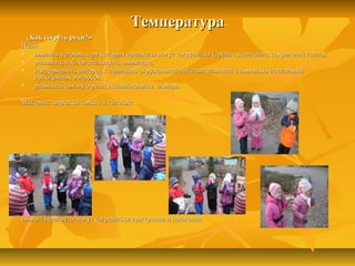 ТемператураТемпература
«Как согреть руки?»«Как согреть руки?»
Цели:Цели:
 выявить условия, при которых предметы могут согреваться (трение, движение, сохранение тепла);выявить условия, при которых предметы могут согреваться (трение, движение, сохранение тепла);
 развивать наблюдательность, внимание,развивать наблюдательность, внимание,
 поддерживать интерес к познанию окружающей действительности с помощью постановкиподдерживать интерес к познанию окружающей действительности с помощью постановки
проблемных вопросов;проблемных вопросов;
 развивать связную речь; активизировать словарьразвивать связную речь; активизировать словарь
Материал: варежки тонкие и толстыеМатериал: варежки тонкие и толстые
Вывод: Предметы могут согреваться при трении и движении.Вывод: Предметы могут согреваться при трении и движении.
 