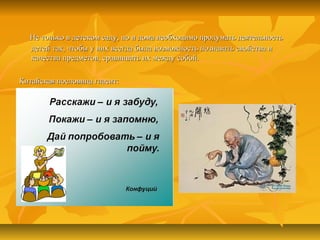 Не только в детском саду, но и дома необходимо продумать деятельностьНе только в детском саду, но и дома необходимо продумать деятельность
детей так, чтобы у них всегда была возможность познавать свойства идетей так, чтобы у них всегда была возможность познавать свойства и
качества предметов, сравнивать их между собой.качества предметов, сравнивать их между собой.
Китайская пословица гласит:Китайская пословица гласит:
 