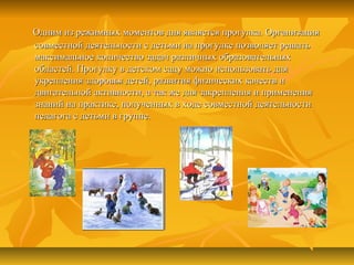 Одним из режимных моментов дня является прогулка. ОрганизацияОдним из режимных моментов дня является прогулка. Организация
совместной деятельности с детьми на прогулке позволяет решатьсовместной деятельности с детьми на прогулке позволяет решать
максимальное количество задач различных образовательныхмаксимальное количество задач различных образовательных
областей. Прогулку в детском саду можно использовать дляобластей. Прогулку в детском саду можно использовать для
укрепления здоровья детей, развития физических качеств иукрепления здоровья детей, развития физических качеств и
двигательной активности, а так же для закрепления и применениядвигательной активности, а так же для закрепления и применения
знаний на практике, полученных в ходе совместной деятельностизнаний на практике, полученных в ходе совместной деятельности
педагога с детьми в группе.педагога с детьми в группе.
 