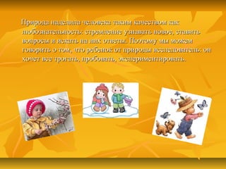 Природа наделила человека таким качеством какПрирода наделила человека таким качеством как
любознательность: стремление узнавать новое, ставитьлюбознательность: стремление узнавать новое, ставить
вопросы и искать на них ответы. Поэтому мы можемвопросы и искать на них ответы. Поэтому мы можем
говорить о том, что ребенок от природы исследователь: онговорить о том, что ребенок от природы исследователь: он
хочет все трогать, пробовать, экспериментировать.хочет все трогать, пробовать, экспериментировать.
 