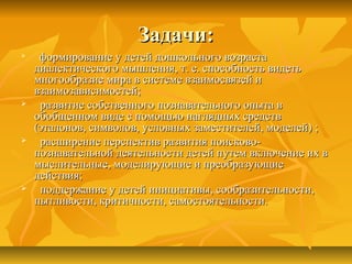 Задачи:Задачи:

формирование у детей дошкольного возрастаформирование у детей дошкольного возраста
диалектического мышления, т. е. способность видетьдиалектического мышления, т. е. способность видеть
многообразие мира в системе взаимосвязей имногообразие мира в системе взаимосвязей и
взаимозависимостей;взаимозависимостей;
 развитие собственного познавательного опыта вразвитие собственного познавательного опыта в
обобщенном виде с помощью наглядных средствобобщенном виде с помощью наглядных средств
(эталонов, символов, условных заместителей, моделей) ;(эталонов, символов, условных заместителей, моделей) ;
 расширение перспектив развития поисково-расширение перспектив развития поисково-
познавательной деятельности детей путем включение их впознавательной деятельности детей путем включение их в
мыслительные, моделирующие и преобразующиемыслительные, моделирующие и преобразующие
действия;действия;
 поддержание у детей инициативы, сообразительности,поддержание у детей инициативы, сообразительности,
пытливости, критичности, самостоятельности.пытливости, критичности, самостоятельности.
 