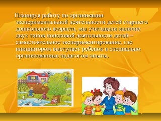 Планируя работу по организацииПланируя работу по организации
экспериментальной деятельности детей старшегоэкспериментальной деятельности детей старшего
дошкольного возраста, мы учитывали наличиедошкольного возраста, мы учитывали наличие
двух типов поисковой деятельности детей –двух типов поисковой деятельности детей –
самостоятельное экспериментирование, гдесамостоятельное экспериментирование, где
инициатором выступает ребенок и специальноинициатором выступает ребенок и специально
организованные педагогом опыты.организованные педагогом опыты.
 