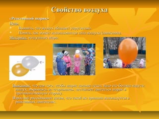 Свойство воздухаСвойство воздуха
«Реактивный шарик»«Реактивный шарик»
Цель:Цель:
 Выявить, что воздух обладает упругостью.Выявить, что воздух обладает упругостью.
 Понять, как может использоваться сила воздуха (движение).Понять, как может использоваться сила воздуха (движение).
Материал:Материал: воздушные шары.воздушные шары.
ВыясняютВыясняют, что для того, чтобы шарик дольше летел, надо его больше надуть:, что для того, чтобы шарик дольше летел, надо его больше надуть:
воздух, вырываясь из «горлышка», заставляет двигаться шарик ввоздух, вырываясь из «горлышка», заставляет двигаться шарик в
противоположную сторону.противоположную сторону.
Взрослый рассказывает детям, что такой же принцип используется вВзрослый рассказывает детям, что такой же принцип используется в
реактивных двигателях.реактивных двигателях.
 