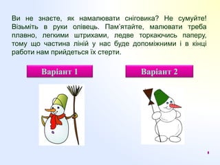 Ви не знаєте, як намалювати сніговика? Не сумуйте!
Візьміть в руки олівець. Пам’ятайте, малювати треба
плавно, легкими штрихами, ледве торкаючись паперу,
тому що частина ліній у нас буде допоміжними і в кінці
работи нам прийдеться їх стерти.
Варіант 1 Варіант 2
 