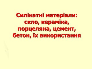 Силікатні матеріали:
скло, кераміка,
порцеляна, цемент,
бетон, їх використання
 