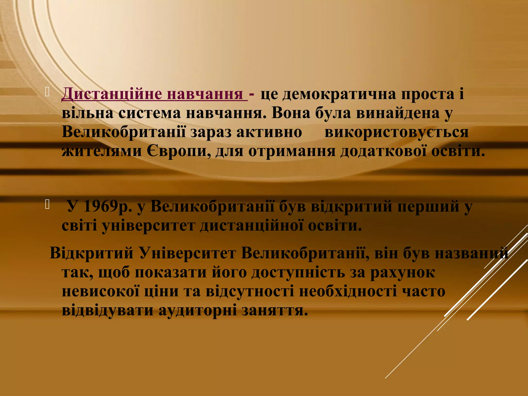  Дистанційне навчання - це демократична проста і
вільна система навчання. Вона була винайдена у
Великобританії зараз активно використовується
жителями Європи, для отримання додаткової освіти.
 У 1969р. у Великобританії був відкритий перший у
світі університет дистанційної освіти.
Відкритий Університет Великобританії, він був названий
так, щоб показати його доступність за рахунок
невисокої ціни та відсутності необхідності часто
відвідувати аудиторні заняття.
 