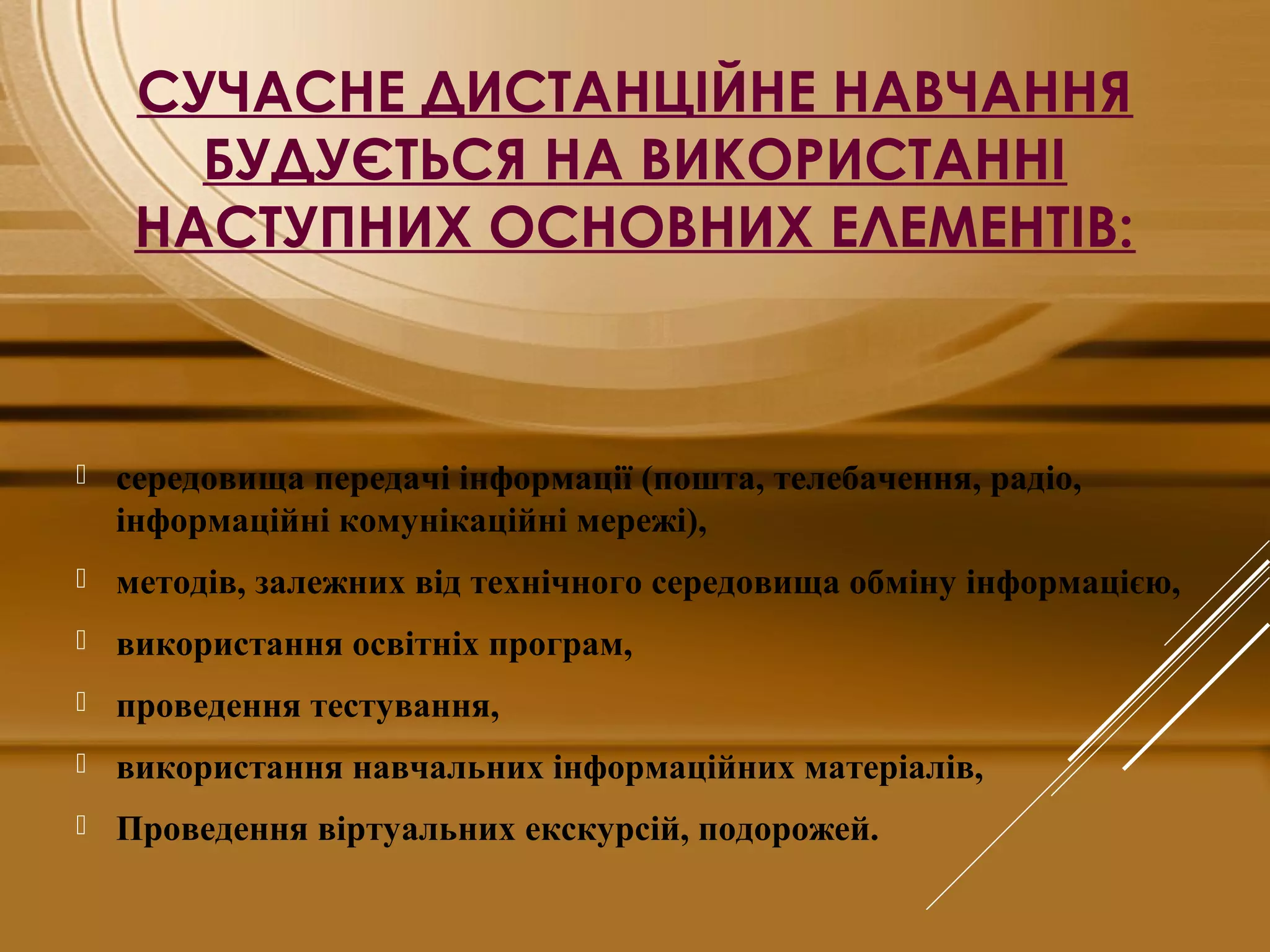 СУЧАСНЕ ДИСТАНЦІЙНЕ НАВЧАННЯ
БУДУЄТЬСЯ НА ВИКОРИСТАННІ
НАСТУПНИХ ОСНОВНИХ ЕЛЕМЕНТІВ:
 середовища передачі інформації (пошта, телебачення, радіо,
інформаційні комунікаційні мережі),
 методів, залежних від технічного середовища обміну інформацією,
 використання освітніх програм,
 проведення тестування,
 використання навчальних інформаційних матеріалів,
 Проведення віртуальних екскурсій, подорожей.
 