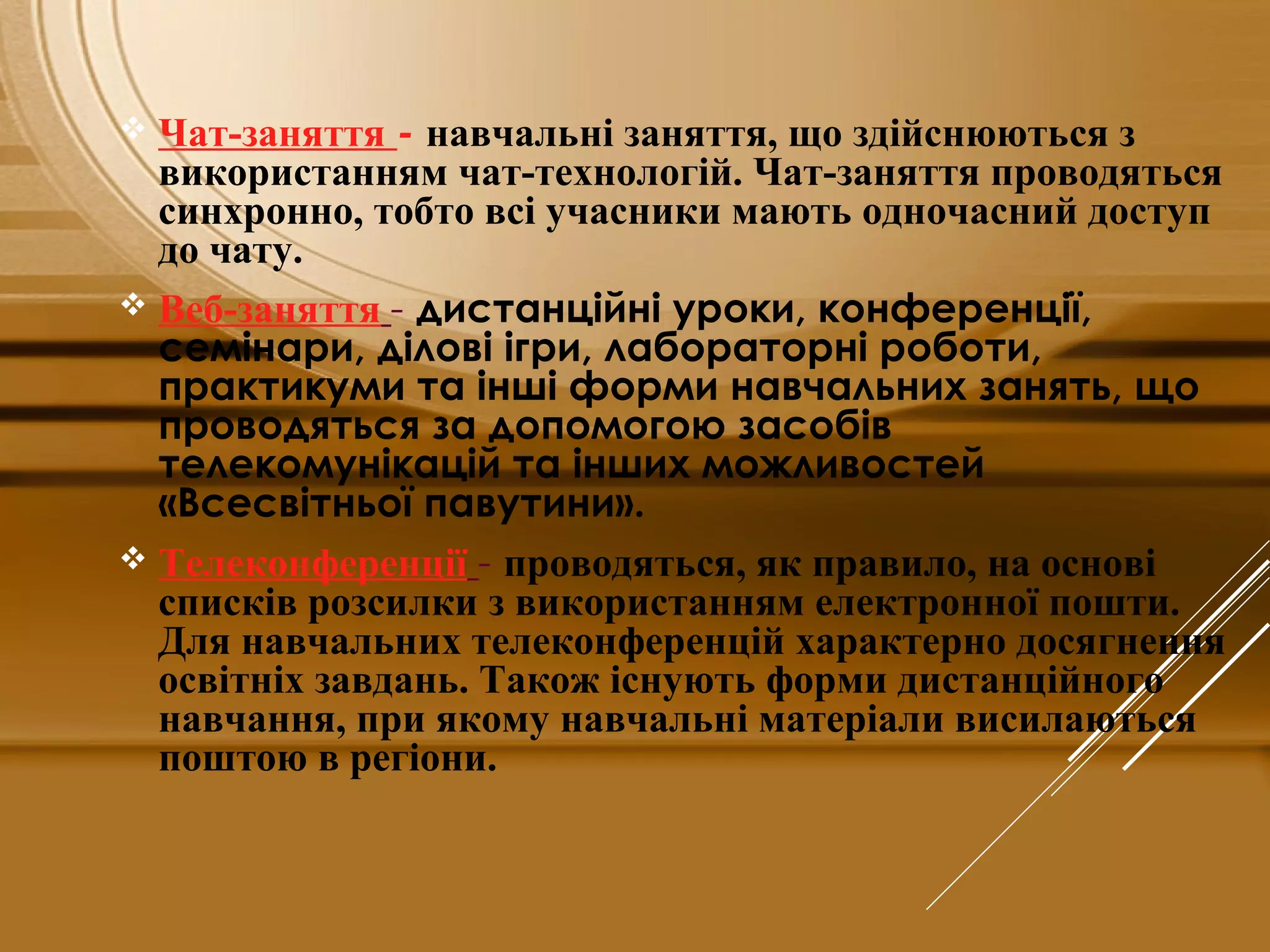  Чат-заняття - навчальні заняття, що здійснюються з
використанням чат-технологій. Чат-заняття проводяться
синхронно, тобто всі учасники мають одночасний доступ
до чату.
 Веб-заняття - дистанційні уроки, конференції,
семінари, ділові ігри, лабораторні роботи,
практикуми та інші форми навчальних занять, що
проводяться за допомогою засобів
телекомунікацій та інших можливостей
«Всесвітньої павутини».
 Телеконференції - проводяться, як правило, на основі
списків розсилки з використанням електронної пошти.
Для навчальних телеконференцій характерно досягнення
освітніх завдань. Також існують форми дистанційного
навчання, при якому навчальні матеріали висилаються
поштою в регіони.
 