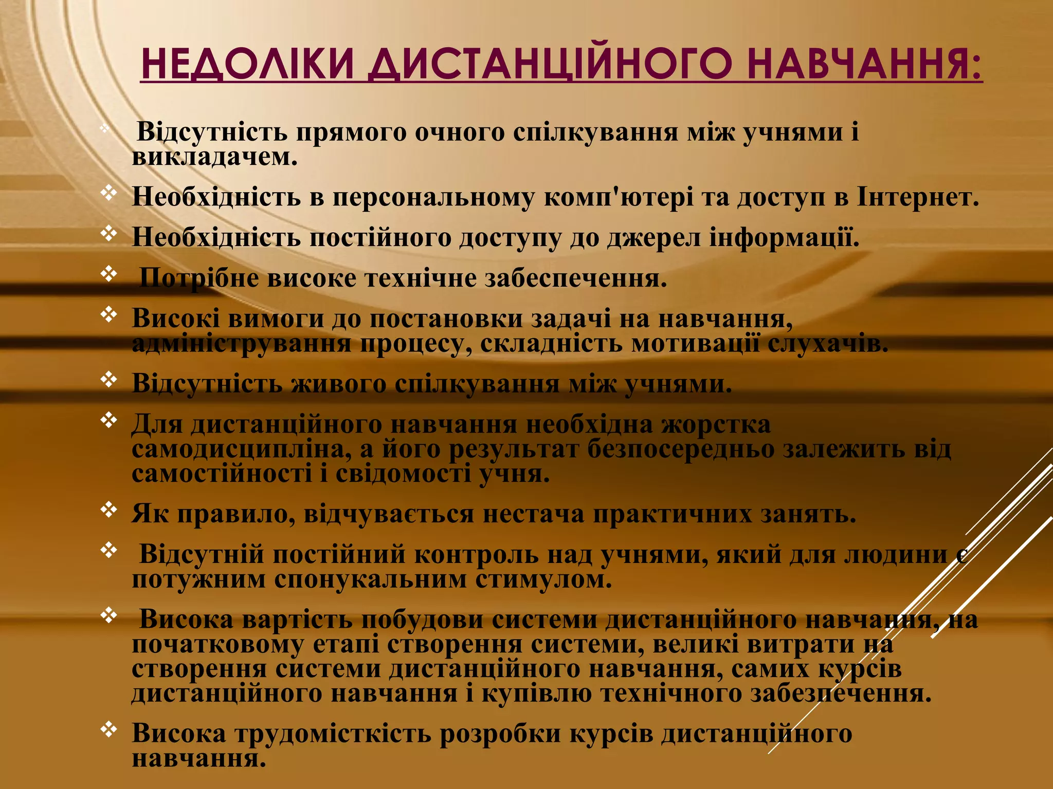 НЕДОЛІКИ ДИСТАНЦІЙНОГО НАВЧАННЯ:

 Відсутність прямого очного спілкування між учнями і
викладачем.
 Необхідність в персональному комп'ютері та доступ в Інтернет.
 Необхідність постійного доступу до джерел інформації.
 Потрібне високе технічне забеспечення.
 Високі вимоги до постановки задачі на навчання,
адміністрування процесу, складність мотивації слухачів.
 Відсутність живого спілкування між учнями.
 Для дистанційного навчання необхідна жорстка
самодисципліна, а його результат безпосередньо залежить від
самостійності і свідомості учня.
 Як правило, відчувається нестача практичних занять.
 Відсутній постійний контроль над учнями, який для людини є
потужним спонукальним стимулом.
 Висока вартість побудови системи дистанційного навчання, на
початковому етапі створення системи, великі витрати на
створення системи дистанційного навчання, самих курсів
дистанційного навчання і купівлю технічного забезпечення.
 Висока трудомісткість розробки курсів дистанційного
навчання.
 