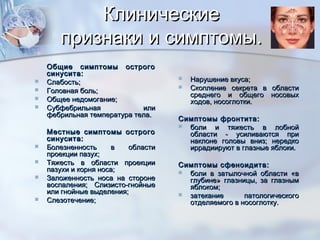 КлиническиеКлинические
признаки и симптомы.признаки и симптомы.
Общие симптомы острогоОбщие симптомы острого
синусита:синусита:
 Слабость;Слабость;
 Головная боль;Головная боль;
 Общее недомогание;Общее недомогание;
 Субфебрильная илиСубфебрильная или
фебрильная температура тела.фебрильная температура тела.
Местные симптомы острогоМестные симптомы острого
синусита:синусита:
 Болезненность в областиБолезненность в области
проекции пазух;проекции пазух;
 Тяжесть в области проекцииТяжесть в области проекции
пазухи и корня носа;пазухи и корня носа;
 Заложенность носа на сторонеЗаложенность носа на стороне
воспаления; Слизисто-гнойныевоспаления; Слизисто-гнойные
или гнойные выделения;или гнойные выделения;
 Слезотечение;Слезотечение;
 Нарушение вкуса;Нарушение вкуса;
 Скопление секрета в областиСкопление секрета в области
среднего и общего носовыхсреднего и общего носовых
ходов, носоглотки.ходов, носоглотки.
Симптомы фронтита:Симптомы фронтита:
 боли и тяжесть в лобнойболи и тяжесть в лобной
области - усиливаются приобласти - усиливаются при
наклоне головы вниз; нередконаклоне головы вниз; нередко
иррадиируют в глазные яблоки.иррадиируют в глазные яблоки.
Симптомы сфеноидита:Симптомы сфеноидита:
 боли в затылочной области «вболи в затылочной области «в
глубине» глазницы, за глазнымглубине» глазницы, за глазным
яблоком;яблоком;
 затекание патологическогозатекание патологического
отделяемого в носоглотку.отделяемого в носоглотку.
 