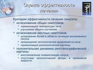 Оценка эффективностиОценка эффективности
лечениялечения
Критерии эффективности лечения синусита:
 исчезновение общих симптомов:
 нормализация температуры тела;
 улучшение общего состояния;
 исчезновение местных симптомов:
 купирование болей в области проекции воспаленного
синуса;
 прекращение патологических выделений из носа;
 нормализация риноскопической картины;
 положительная динамика рентгенографической
картины:
 восстановление пневматизации синуса;
 отсутствие патологической флоры в промывной
жидкости.
 