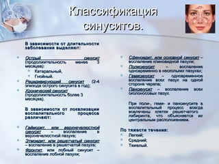 КлассификацияКлассификация
синуситов.синуситов.
В зависимости от длительностиВ зависимости от длительности
заболевания выделяют:заболевания выделяют:
 Острый синуситОстрый синусит
(продолжительность менее 3(продолжительность менее 3
месяцев):месяцев):
 Катаральный,Катаральный,
 Гнойный.Гнойный.
 Рецидивирующий синуситРецидивирующий синусит (2-4(2-4
эпизода острого синусита в год);эпизода острого синусита в год);
 Хронический синуситХронический синусит
(продолжительность более 3(продолжительность более 3
месяцев).месяцев).
В зависимости от локализацииВ зависимости от локализации
воспалительного процессавоспалительного процесса
различают:различают:
 Гайморит, или верхнечелюстнойГайморит, или верхнечелюстной
синуситсинусит – воспаление в– воспаление в
верхнечелюстной пазухе;верхнечелюстной пазухе;
 Этмоидит, или решетчатый синуситЭтмоидит, или решетчатый синусит
– воспаление в решетчатой пазухе;– воспаление в решетчатой пазухе;
 ФронтитФронтит, или лобный синусит –, или лобный синусит –
воспаление лобной пазухи;воспаление лобной пазухи;
 Сфеноидит, или основной синуситСфеноидит, или основной синусит ––
воспаление клиновидной пазухи;воспаление клиновидной пазухи;
 ПолисинуситПолисинусит – воспаление– воспаление
одновременно в нескольких пазухах;одновременно в нескольких пазухах;
 ГемисинуситГемисинусит – одновременное– одновременное
воспаление всех пазух на однойвоспаление всех пазух на одной
стороне черепа;стороне черепа;
 ПансинуситПансинусит – воспаление всех– воспаление всех
околоносовых пазух.околоносовых пазух.
При поли-, геми- и пансинусите вПри поли-, геми- и пансинусите в
воспалительный процесс всегдавоспалительный процесс всегда
вовлечены клетки решетчатогововлечены клетки решетчатого
лабиринта, что объясняется ихлабиринта, что объясняется их
центральным расположением.центральным расположением.
По тяжести течения:По тяжести течения:
 Легкий;Легкий;
 Средний;Средний;
 Тяжелый.Тяжелый.
 