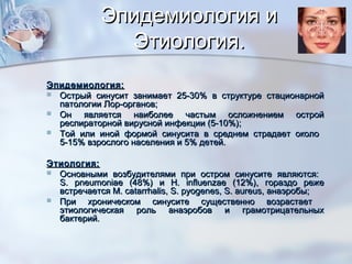 Эпидемиология иЭпидемиология и
Этиология.Этиология.
Эпидемиология:Эпидемиология:
 Острый синусит занимает 25-30% в структуре стационарнойОстрый синусит занимает 25-30% в структуре стационарной
патологии Лор-органов;патологии Лор-органов;
 Он является наиболее частым осложнением остройОн является наиболее частым осложнением острой
респираторной вирусной инфекции (5-10%);респираторной вирусной инфекции (5-10%);
 Той или иной формой синусита в среднем страдает околоТой или иной формой синусита в среднем страдает около
5-15% взрослого населения и 5% детей.5-15% взрослого населения и 5% детей.
Этиология:Этиология:
 Основными возбудителями при остром синусите являются:Основными возбудителями при остром синусите являются:
S. pneumoniae (48%)S. pneumoniae (48%) ии H. influenzae (12%)H. influenzae (12%), гораздо реже, гораздо реже
встречаетсявстречается M. catarrhalis, S. pyogenes, S. aureus,M. catarrhalis, S. pyogenes, S. aureus, анаэробы;анаэробы;
 При хроническом синусите существенно возрастаетПри хроническом синусите существенно возрастает
этиологическая роль анаэробов и грамотрицательныхэтиологическая роль анаэробов и грамотрицательных
бактерий.бактерий.
 