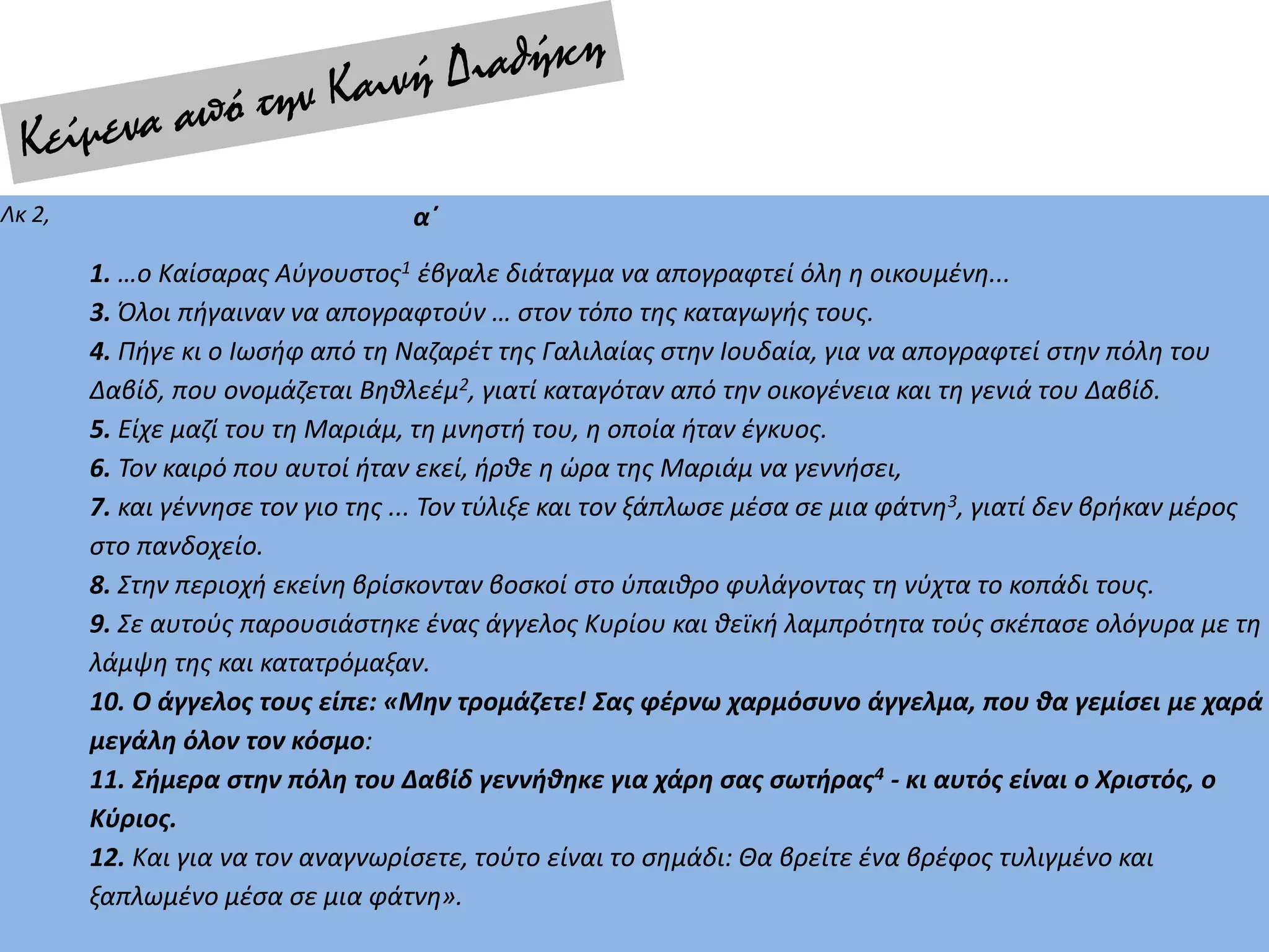 Λκ 2, α΄
1. …ο Καίσαρας Αύγουστος1 έβγαλε διάταγμα να απογραφτεί όλη η οικουμένη...
3. Όλοι πήγαιναν να απογραφτούν … στον τόπο της καταγωγής τους.
4. Πήγε κι ο Ιωσήφ από τη Ναζαρέτ της Γαλιλαίας στην Ιουδαία, για να απογραφτεί στην πόλη του
Δαβίδ, που ονομάζεται Βηθλεέμ2, γιατί καταγόταν από την οικογένεια και τη γενιά του Δαβίδ.
5. Είχε μαζί του τη Μαριάμ, τη μνηστή του, η οποία ήταν έγκυος.
6. Τον καιρό που αυτοί ήταν εκεί, ήρθε η ώρα της Μαριάμ να γεννήσει,
7. και γέννησε τον γιο της ... Τον τύλιξε και τον ξάπλωσε μέσα σε μια φάτνη3, γιατί δεν βρήκαν μέρος
στο πανδοχείο.
8. Στην περιοχή εκείνη βρίσκονταν βοσκοί στο ύπαιθρο φυλάγοντας τη νύχτα το κοπάδι τους.
9. Σε αυτούς παρουσιάστηκε ένας άγγελος Κυρίου και θεϊκή λαμπρότητα τούς σκέπασε ολόγυρα με τη
λάμψη της και κατατρόμαξαν.
10. Ο άγγελος τους είπε: «Μην τρομάζετε! Σας φέρνω χαρμόσυνο άγγελμα, που θα γεμίσει με χαρά
μεγάλη όλον τον κόσμο:
11. Σήμερα στην πόλη του Δαβίδ γεννήθηκε για χάρη σας σωτήρας4 - κι αυτός είναι ο Χριστός, ο
Κύριος.
12. Και για να τον αναγνωρίσετε, τούτο είναι το σημάδι: Θα βρείτε ένα βρέφος τυλιγμένο και
ξαπλωμένο μέσα σε μια φάτνη».
 