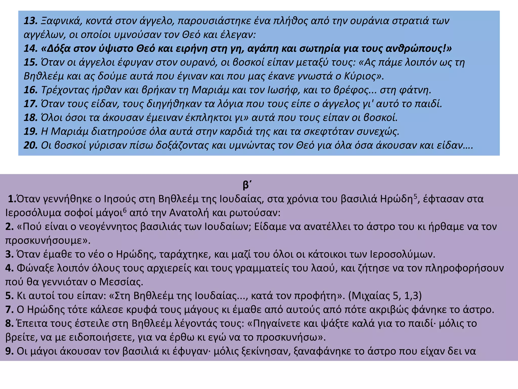 13. Ξαφνικά, κοντά στον άγγελο, παρουσιάστηκε ένα πλήθος από την ουράνια στρατιά των
αγγέλων, οι οποίοι υμνούσαν τον Θεό και έλεγαν:
14. «Δόξα στον ύψιστο Θεό και ειρήνη στη γη, αγάπη και σωτηρία για τους ανθρώπους!»
15. Όταν οι άγγελοι έφυγαν στον ουρανό, οι βοσκοί είπαν μεταξύ τους: «Ας πάμε λοιπόν ως τη
Βηθλεέμ και ας δούμε αυτά που έγιναν και που μας έκανε γνωστά ο Κύριος».
16. Τρέχοντας ήρθαν και βρήκαν τη Μαριάμ και τον Ιωσήφ, και το βρέφος... στη φάτνη.
17. Όταν τους είδαν, τους διηγήθηκαν τα λόγια που τους είπε ο άγγελος γι' αυτό το παιδί.
18. Όλοι όσοι τα άκουσαν έμειναν έκπληκτοι γι» αυτά που τους είπαν οι βοσκοί.
19. Η Μαριάμ διατηρούσε όλα αυτά στην καρδιά της και τα σκεφτόταν συνεχώς.
20. Οι βοσκοί γύρισαν πίσω δοξάζοντας και υμνώντας τον Θεό για όλα όσα άκουσαν και είδαν….
β΄
1.Όταν γεννήθηκε ο Ιησούς στη Βηθλεέμ της Ιουδαίας, στα χρόνια του βασιλιά Ηρώδη5, έφτασαν στα
Ιεροσόλυμα σοφοί μάγοι6 από την Ανατολή και ρωτούσαν:
2. «Πού είναι ο νεογέννητος βασιλιάς των Ιουδαίων; Είδαμε να ανατέλλει το άστρο του κι ήρθαμε να τον
προσκυνήσουμε».
3. Όταν έμαθε το νέο ο Ηρώδης, ταράχτηκε, και μαζί του όλοι οι κάτοικοι των Ιεροσολύμων.
4. Φώναξε λοιπόν όλους τους αρχιερείς και τους γραμματείς του λαού, και ζήτησε να τον πληροφορήσουν
πού θα γεννιόταν ο Μεσσίας.
5. Κι αυτοί του είπαν: «Στη Βηθλεέμ της Ιουδαίας..., κατά τον προφήτη». (Μιχαίας 5, 1,3)
7. Ο Ηρώδης τότε κάλεσε κρυφά τους μάγους κι έμαθε από αυτούς από πότε ακριβώς φάνηκε το άστρο.
8. Έπειτα τους έστειλε στη Βηθλεέμ λέγοντάς τους: «Πηγαίνετε και ψάξτε καλά για το παιδί· μόλις το
βρείτε, να με ειδοποιήσετε, για να έρθω κι εγώ να το προσκυνήσω».
9. Οι μάγοι άκουσαν τον βασιλιά κι έφυγαν· μόλις ξεκίνησαν, ξαναφάνηκε το άστρο που είχαν δει να
 