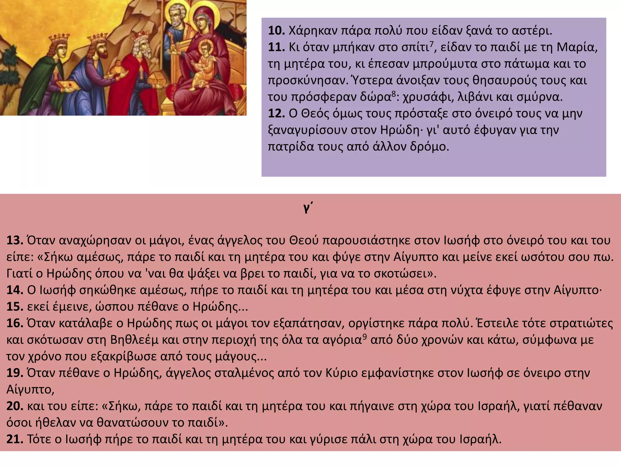10. Χάρηκαν πάρα πολύ που είδαν ξανά το αστέρι.
11. Κι όταν μπήκαν στο σπίτι7, είδαν το παιδί με τη Μαρία,
τη μητέρα του, κι έπεσαν μπρούμυτα στο πάτωμα και το
προσκύνησαν. Ύστερα άνοιξαν τους θησαυρούς τους και
του πρόσφεραν δώρα8: χρυσάφι, λιβάνι και σμύρνα.
12. Ο Θεός όμως τους πρόσταξε στο όνειρό τους να μην
ξαναγυρίσουν στον Ηρώδη· γι' αυτό έφυγαν για την
πατρίδα τους από άλλον δρόμο.
γ΄
13. Όταν αναχώρησαν οι μάγοι, ένας άγγελος του Θεού παρουσιάστηκε στον Ιωσήφ στο όνειρό του και του
είπε: «Σήκω αμέσως, πάρε το παιδί και τη μητέρα του και φύγε στην Αίγυπτο και μείνε εκεί ωσότου σου πω.
Γιατί ο Ηρώδης όπου να 'ναι θα ψάξει να βρει το παιδί, για να το σκοτώσει».
14. Ο Ιωσήφ σηκώθηκε αμέσως, πήρε το παιδί και τη μητέρα του και μέσα στη νύχτα έφυγε στην Αίγυπτο·
15. εκεί έμεινε, ώσπου πέθανε ο Ηρώδης...
16. Όταν κατάλαβε ο Ηρώδης πως οι μάγοι τον εξαπάτησαν, οργίστηκε πάρα πολύ. Έστειλε τότε στρατιώτες
και σκότωσαν στη Βηθλεέμ και στην περιοχή της όλα τα αγόρια9 από δύο χρονών και κάτω, σύμφωνα με
τον χρόνο που εξακρίβωσε από τους μάγους...
19. Όταν πέθανε ο Ηρώδης, άγγελος σταλμένος από τον Κύριο εμφανίστηκε στον Ιωσήφ σε όνειρο στην
Αίγυπτο,
20. και του είπε: «Σήκω, πάρε το παιδί και τη μητέρα του και πήγαινε στη χώρα του Ισραήλ, γιατί πέθαναν
όσοι ήθελαν να θανατώσουν το παιδί».
21. Τότε ο Ιωσήφ πήρε το παιδί και τη μητέρα του και γύρισε πάλι στη χώρα του Ισραήλ.
 