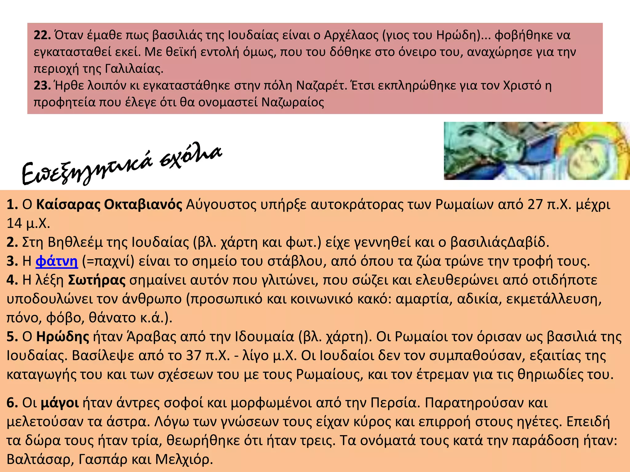 22. Όταν έμαθε πως βασιλιάς της Ιουδαίας είναι ο Αρχέλαος (γιος του Ηρώδη)... φοβήθηκε να
εγκατασταθεί εκεί. Με θεϊκή εντολή όμως, που του δόθηκε στο όνειρο του, αναχώρησε για την
περιοχή της Γαλιλαίας.
23. Ήρθε λοιπόν κι εγκαταστάθηκε στην πόλη Ναζαρέτ. Έτσι εκπληρώθηκε για τον Χριστό η
προφητεία που έλεγε ότι θα ονομαστεί Ναζωραίος
1. Ο Καίσαρας Οκταβιανός Αύγουστος υπήρξε αυτοκράτορας των Ρωμαίων από 27 π.Χ. μέχρι
14 μ.Χ.
2. Στη Βηθλεέμ της Ιουδαίας (βλ. χάρτη και φωτ.) είχε γεννηθεί και ο βασιλιάςΔαβίδ.
3. Η φάτνη (=παχνί) είναι το σημείο του στάβλου, από όπου τα ζώα τρώνε την τροφή τους.
4. Η λέξη Σωτήρας σημαίνει αυτόν που γλιτώνει, που σώζει και ελευθερώνει από οτιδήποτε
υποδουλώνει τον άνθρωπο (προσωπικό και κοινωνικό κακό: αμαρτία, αδικία, εκμετάλλευση,
πόνο, φόβο, θάνατο κ.ά.).
5. Ο Ηρώδης ήταν Άραβας από την Ιδουμαία (βλ. χάρτη). Οι Ρωμαίοι τον όρισαν ως βασιλιά της
Ιουδαίας. Βασίλεψε από το 37 π.Χ. - λίγο μ.Χ. Οι Ιουδαίοι δεν τον συμπαθούσαν, εξαιτίας της
καταγωγής του και των σχέσεων του με τους Ρωμαίους, και τον έτρεμαν για τις θηριωδίες του.
6. Οι μάγοι ήταν άντρες σοφοί και μορφωμένοι από την Περσία. Παρατηρούσαν και
μελετούσαν τα άστρα. Λόγω των γνώσεων τους είχαν κύρος και επιρροή στους ηγέτες. Επειδή
τα δώρα τους ήταν τρία, θεωρήθηκε ότι ήταν τρεις. Τα ονόματά τους κατά την παράδοση ήταν:
Βαλτάσαρ, Γασπάρ και Μελχιόρ.
 