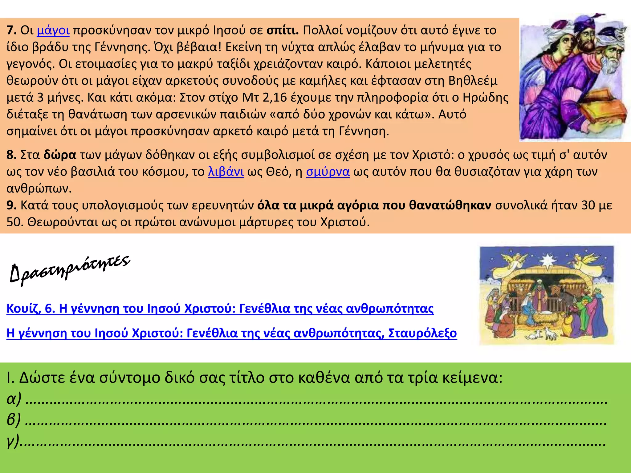 7. Οι μάγοι προσκύνησαν τον μικρό Ιησού σε σπίτι. Πολλοί νομίζουν ότι αυτό έγινε το
ίδιο βράδυ της Γέννησης. Όχι βέβαια! Εκείνη τη νύχτα απλώς έλαβαν το μήνυμα για το
γεγονός. Οι ετοιμασίες για το μακρύ ταξίδι χρειάζονταν καιρό. Κάποιοι μελετητές
θεωρούν ότι οι μάγοι είχαν αρκετούς συνοδούς με καμήλες και έφτασαν στη Βηθλεέμ
μετά 3 μήνες. Και κάτι ακόμα: Στον στίχο Μτ 2,16 έχουμε την πληροφορία ότι ο Ηρώδης
διέταξε τη θανάτωση των αρσενικών παιδιών «από δύο χρονών και κάτω». Αυτό
σημαίνει ότι οι μάγοι προσκύνησαν αρκετό καιρό μετά τη Γέννηση.
8. Στα δώρα των μάγων δόθηκαν οι εξής συμβολισμοί σε σχέση με τον Χριστό: ο χρυσός ως τιμή σ' αυτόν
ως τον νέο βασιλιά του κόσμου, το λιβάνι ως Θεό, η σμύρνα ως αυτόν που θα θυσιαζόταν για χάρη των
ανθρώπων.
9. Κατά τους υπολογισμούς των ερευνητών όλα τα μικρά αγόρια που θανατώθηκαν συνολικά ήταν 30 με
50. Θεωρούνται ως οι πρώτοι ανώνυμοι μάρτυρες του Χριστού.
Κουίζ, 6. Η γέννηση του Ιησού Χριστού: Γενέθλια της νέας ανθρωπότητας
Η γέννηση του Ιησού Χριστού: Γενέθλια της νέας ανθρωπότητας, Σταυρόλεξο
Ι. Δώστε ένα σύντομο δικό σας τίτλο στο καθένα από τα τρία κείμενα:
α) ……………………………………………………………………………………………………………………………….
β) ……………………………………………………………………………………………………………………………….
γ).……………………………………………………………………………………………………………………………….
 