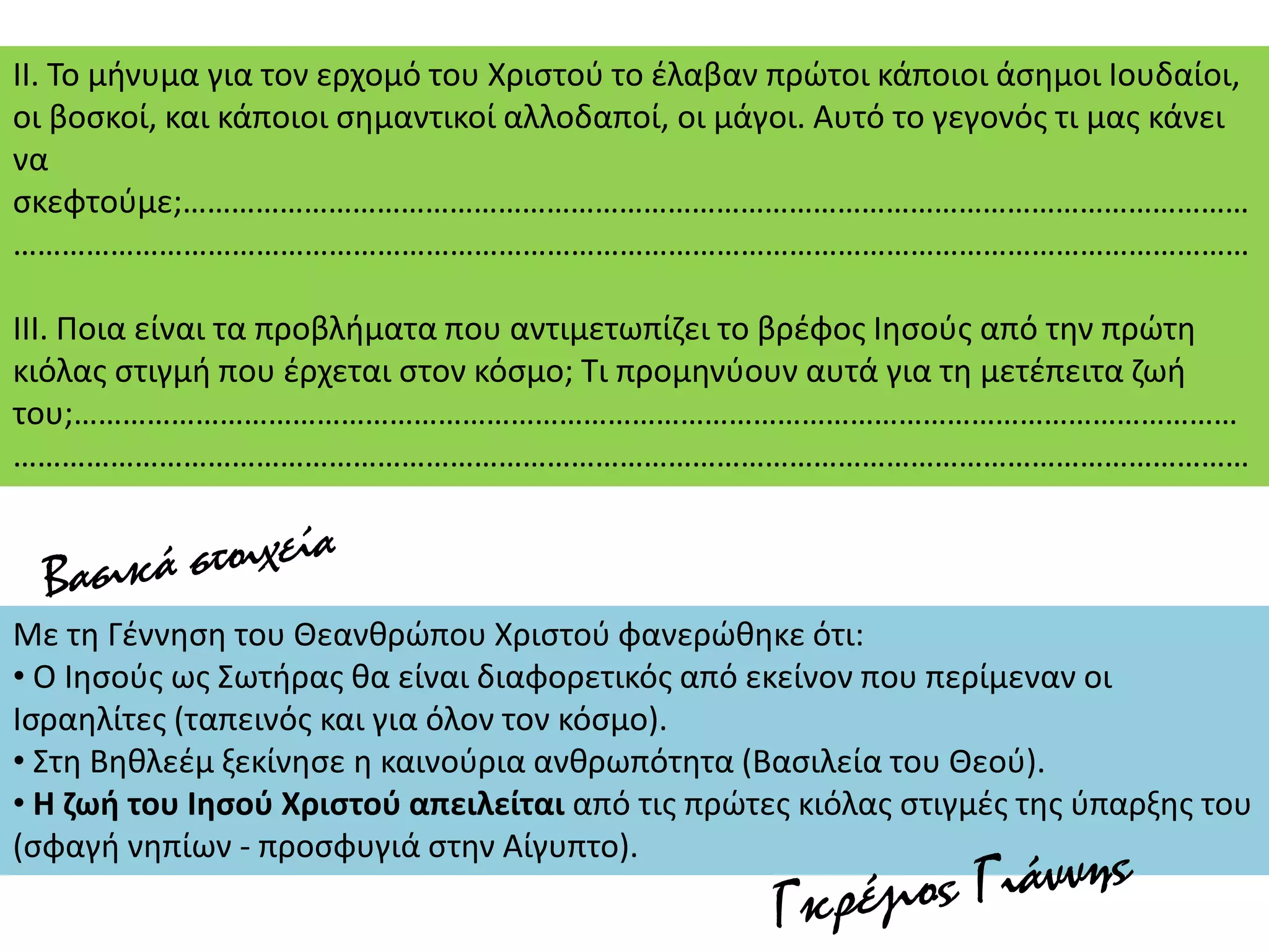 ΙΙ. Το μήνυμα για τον ερχομό του Χριστού το έλαβαν πρώτοι κάποιοι άσημοι Ιουδαίοι,
οι βοσκοί, και κάποιοι σημαντικοί αλλοδαποί, οι μάγοι. Αυτό το γεγονός τι μας κάνει
να
σκεφτούμε;……………………………………………………………………………………………………………………
………………………………………………………………………………………………………………………………………
ΙΙΙ. Ποια είναι τα προβλήματα που αντιμετωπίζει το βρέφος Ιησούς από την πρώτη
κιόλας στιγμή που έρχεται στον κόσμο; Τι προμηνύουν αυτά για τη μετέπειτα ζωή
του;………………………………………………………………………………………………………………………………
………………………………………………………………………………………………………………………………………
Με τη Γέννηση του Θεανθρώπου Χριστού φανερώθηκε ότι:
• Ο Ιησούς ως Σωτήρας θα είναι διαφορετικός από εκείνον που περίμεναν οι
Ισραηλίτες (ταπεινός και για όλον τον κόσμο).
• Στη Βηθλεέμ ξεκίνησε η καινούρια ανθρωπότητα (Βασιλεία του Θεού).
• Η ζωή του Ιησού Χριστού απειλείται από τις πρώτες κιόλας στιγμές της ύπαρξης του
(σφαγή νηπίων - προσφυγιά στην Αίγυπτο).
 