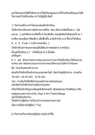 ผมได้เสนอกลวิธีที่ได้พยายามใช้หรือเสนอแนะให้โรงเรียนที่ตนเองได้มี
โอกาสเข้าไปเกี่ยวข้อง นาไปปฏิบัติ ดังนี้
1. กิจกรรมที่กระทาโดยตรงต่อเด็กนักเรียน
ให้นักเรียนเรียนอย่างมีเป้าหมายชีวิต เช่น เลือกอาชีพตั้งแต่ ม. 1(6
อย่าง) ๆ แล้วศึกษาอาชีพทั้ง 6 ในเชิงลึก ก่อนตัดสินใจคัดออกปี ละ 1
อาชีพ จนเหลืออาชีพเดียว เมื่อขึ้นชั้น ม.6(สาหรับ ม.2 ขึ้นไปให้เลือก
5 4 3 2 และ 1 อาชี ตามลาดับ...)
ให้นักเรียนกาหนดเกรดเฉลี่ยที่ต้องการตลอด 6 ภาคเรียน
ตั้งแต่เริ่มเรียน ม.1 หรือตั้งแต่ ป.3 เป็นต้น
แก้ปัญหา
0 ร มส. ด้วยการประกาศคะแนนระหว่างภาคให้นักเรียนได้รับทราบ
ทุกคน และ ซ่อมคะแนนระหว่างภาคจนได้คะแนนไม่ต่ากว่าร้อยละ
60 ก่อนวันสอบปลายภาค
ส่งเสริมให้เด็กเป็นนักอ่านแบบสะสมไมล์ จัดทาบัญชีนักอ่าน อ่านเกิน
15 หน้า 10-15 หน้า 5-10 หน้า
ฯลฯ กระตุ้นให้เด็กฝึกกาหนดเป้าหมายด้วยตนเอง
แล้วจัดทาบันทึกนักอ่านเป็นรายบุคคล
หรือให้บันทึกเป็นฐานข้อมูลอิเล็คทรอนิก (Electronic Portfolio) หรือ
ครูสอบถามข่าวประจาวัน วันละ 2 ข่าว ในช่วงโฮมรูม
แล้วให้เด็กอภิปราย
ให้เด็กทาปฏิทินการเรียน/ทางาน/ทบทวนความรู้
เป็นรายสัปดาห์(ปฏิทิน 7 วัน)
2. กิจกรรมในระดับครูผู้สอน ครูประจาชั้น
 