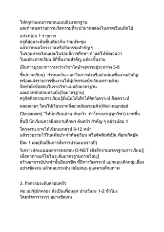 ให้ครูทาแผนการสอนแบบอิงมาตรฐาน
และกาหนดรายการนวัตกรรมที่จะนามาทดลองในภาคเรียนถัดไป
อย่างน้อย 1 รายการ
ครูที่สอนระดับชั้นเดียวกัน ร่วมประชุม
แล้วกาหนดโครงงานหรือกิจกรรมสาคัญ ๆ
ในรอบภาคเรียนและในรอบปีการศึกษา กานดให้ชัดเจนว่า
ในแต่ละภาคเรียน มีกี่ชิ้นงานสาคัญ แต่ละชิ้นงาน
เป็นการบูรณาการระหว่างวิชาใดบ้าง(ควรอยู่ระหว่าง 5-8
ชิ้น/ภาคเรียน) กาหนดวัน-เวลาในการส่งหรือนาเสนอชิ้นงานสาคัญ
พร้อมแจ้งรายการชิ้นงานให้ผู้ปกครองนักเรียนทราบด้วย
จัดทาผังข้อสอบในรายวิชาแบบอิงมาตรฐาน
และออกข้อสอบตามผัง(อิงมาตรฐาน)
ครูจัดกิจกรรมการเรียนรู้ที่เน้นให้เด็กได้คิดวิเคราะห์ สังเคราะห์
ตลอดเวลา โดยให้เรียนจากสิ่งแวดล้อมรอบตัว(Well-rounded
Classroom) “ให้นักเรียนอ่าน ค้นคว้า ทาโครงงาน(ทุกวิชา) มากขึ้น
สิ้นปี นักเรียนควรมีผลงานศึกษา ค้นคว้า สาคัญ ๆ อย่างน้อย 1
โครงงาน อาจให้เขียนบทสรุป 8-12 หน้า
แล้วรวบรวมไว้ในแฟ้มประจาห้องเรียน หรือจัดพิมพ์เป็น พ็อกเก็ตบุ๊ค
ปีละ 1 เล่ม(ถือเป็นการสั่งการบ้านแบบรายปี)
วิเคราะห์คะแนนผลการทดสอบ O-NET เชิงลึกรายมาตรฐานการเรียนรู้
เพื่อหาทางแก้ไขในระดับมาตรฐานการเรียนรู้
สร้างอาจารย์ประจาชั้นมืออาชีพ ที่มีการวิเคราะห์ แยกแยะเด็กกลุ่มเสี่ยง
อย่างชัดเจน แล้วคอยกระตุ้น สนับสนุน ดูแลตามศักยภาพ
3. กิจกรรมระดับครอบครัว
พ่อ แม่/ผู้ปกครอง นั่งเป็นเพื่อนลูก อ่านวันละ 1-2 ชั่วโมง
โดยทาตารางเวร อย่างชัดเจน
 