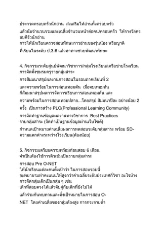 ประกวดครอบครัวนักอ่าน ส่งเสริมให้อ่านทั้งครอบครัว
แล้วนับจานวนรวมและเฉลี่ยจานวนหน้าต่อคน/ครอบครัว ให้รางวัลคร
อบคึรัวนักอ่าน
การให้นักเรียนตรวจสอบทักษะการอ่านของรุ่นน้อง หรือญาติ
ที่เรียนในระดับ ป.3-6 แล้วหาทางช่วยพัฒนาทักษะ
4. กิจกรรมระดับศูนย์พัฒนาวิชาการ/กลุ่มโรงเรียน/เครือข่ายโรงเรียน
การจัดตั้งชมรมครูรายกลุ่มสาระ
การสัมมนาสรุปผลงานการสอนในรอบภาคเรียนที่ 2
และความพร้อมในการสอนเทอมต้น เมื่อจบเทอมต้น
ก็สัมมนาสรุปผลการจัดการเรียนการสอนเทอมต้น และ
ความพร้อมในการสอนเทอมปลาย...โดยสรุป สัมมนาปีละ อย่างน้อย 2
ครั้ง เป็นการสร้าง PLC(Professional Learning Community)
การจัดทาฐานข้อมูลผลงานทางวิชาการ Best Practices
รายกลุ่มสาระ (จัดทาเป็นฐานข้อมูลผ่านเว็บไซต์)
กาหนดเป้าหมายค่าเฉลี่ยผลการทดสอบระดับกลุ่มสาระ พร้อม SD-
ความแตกต่างระหว่างโรงเรียน(ต้องน้อย)
5. กิจกรรมเตรียมความพร้อมก่อนสอบ 6 เดือน
จาเป็นต้องใช้การติวเข้มเป็นรายกลุ่มสาระ
การสอบ Pre O-NET
ให้นักเรียนแต่ละคนตั้งเป้าว่า ในการสอบรอบนี้
จะพยายามทาคะแนนให้สูงกว่าค่าเฉลี่ยระดับประเทศกี่วิชา อะไรบ้าง
การจัดกลุ่มเด็กเป็นกลุ่ม ๆ เช่น
เด็กที่สอบตรงได้แล้วจับคู่กับเด็กที่ยังไม่ได้
แล้วร่วมกันทบทวนและตั้งเป้าหมายในการสอบ O-
NET โดยค่าเฉลี่ยของกลุ่มต้องสูง การกระจายต่า
 
