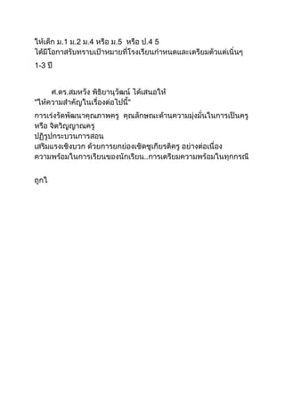 ให้เด็ก ม.1 ม.2 ม.4 หรือ ม.5 หรือ ป.4 5
ได้มีโอกาสรับทราบเป้าหมายที่โรงเรียนกาหนดและเตรียมตัวแต่เนิ่นๆ
1-3 ปี
ศ.ดร.สมหวัง พิธิยานุวัฒน์ ได้เสนอให้
"ให้ความสาคัญในเรื่องต่อไปนี้"
การเร่งรัดพัฒนาคุณภาพครู คุณลักษณะด้านความมุ่งมั่นในการเป็นครู
หรือ จิตวิญญาณครู
ปฏิรูปกระบวนการสอน
เสริมแรงเชิงบวก ด้วยการยกย่องเชิดชูเกียรติครู อย่างต่อเนื่อง
ความพร้อมในการเรียนของนักเรียน..การเตรียมความพร้อมในทุกกรณี
ถูกใ
 
