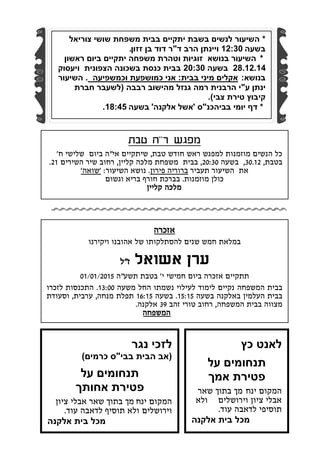 ‫אזכרה‬
‫במלאת‬‫חמש‬‫שנים‬‫להסתלקותו‬‫של‬‫אהובנו‬‫ויקירנו‬
‫ערן‬‫אשואל‬‫ז‬"‫ל‬
‫תתקיים‬‫אזכרה‬‫ביום‬‫חמישי‬‫י‬'‫בטבת‬‫תשע‬"‫ה‬01/01/2015
‫בבית‬‫המשפחה‬‫נקיים‬‫לימוד‬‫לעילוי‬‫נשמתו‬‫החל‬‫משעה‬13:00.‫התכנסות‬‫לזכרו‬
‫בבית‬‫העלמין‬‫באלקנה‬‫בשעה‬15:15.‫בשעה‬16:15‫תפלת‬‫מנחה‬,‫ערבית‬,‫וסעודת‬
‫מצו‬‫ו‬‫ה‬‫בבית‬‫המשפחה‬,‫רחוב‬‫טורי‬‫זהב‬39‫אלקנה‬.
‫המשפחה‬
‫ר‬ ‫מפגש‬"‫טבת‬ ‫ח‬
‫טבת‬ ‫חודש‬ ‫ראש‬ ‫למפגש‬ ‫מוזמנות‬ ‫הנשים‬ ‫כל‬,‫אי‬ ‫שיתקיים‬"‫ח‬ ‫שלישי‬ ‫ביום‬ ‫ה‬'
‫בטבת‬,30.12,‫בשעה‬20:30,‫קליין‬ ‫מלכה‬ ‫משפחת‬ ‫בבית‬,‫השירים‬ ‫שיר‬ ‫רחוב‬21.
‫תעביר‬ ‫השיעור‬ ‫את‬‫פירון‬ ‫ברוריה‬.‫השיעור‬ ‫נושא‬:'‫שואה‬'
‫מוזמנות‬ ‫כולן‬.‫וגשום‬ ‫בריא‬ ‫חורף‬ ‫בברכת‬
‫קליין‬ ‫מלכה‬
*‫צוריאל‬ ‫שושי‬ ‫משפחת‬ ‫בבית‬ ‫יתקיים‬ ‫בשבת‬ ‫לנשים‬ ‫השיעור‬
‫בשעה‬12:30‫ד‬ ‫הרב‬ ‫ויינתן‬"‫זזון‬ ‫בן‬ ‫דוד‬ ‫ר‬.
*‫ראשון‬ ‫ביום‬ ‫יתקיים‬ ‫משפחה‬ ‫וטהרת‬ ‫זוגיות‬ ‫בנושא‬ ‫השיעור‬
28.12.14‫בשעה‬20:30‫ויעסוק‬ ‫הצפונית‬ ‫בשכונה‬ ‫כנסת‬ ‫בבית‬
‫בנושא‬:‫בבית‬ ‫מיני‬ ‫אקלים‬:‫וכמשפיעה‬ ‫כמושפעת‬ ‫אני‬.‫השיעור‬
‫ע‬ ‫ינתן‬"‫רבבה‬ ‫מהישוב‬ ‫גנזל‬ ‫רמה‬ ‫הרבנית‬ ‫י‬(‫חברת‬ ‫לשעבר‬
‫צבי‬ ‫טירת‬ ‫קיבוץ‬).
*‫ב‬ ‫יומי‬ ‫דף‬‫ביהכנ‬"‫ס‬'‫אשל‬‫אלקנה‬'‫בשעה‬18:45.
‫כץ‬ ‫לאנט‬
‫על‬ ‫תנחומים‬
‫אמך‬ ‫פטירת‬
‫ינח‬ ‫המקום‬‫מך‬‫שאר‬ ‫בתוך‬
‫וירושלים‬ ‫ציון‬ ‫אבלי‬‫ולא‬
‫עוד‬ ‫לדאבה‬ ‫תוסיפי‬.
‫אלקנה‬ ‫בית‬ ‫מכל‬
‫נגר‬ ‫לזכי‬
(‫בבי‬ ‫הבית‬ ‫אב‬"‫כרמים‬ ‫ס‬)
‫על‬ ‫תנחומים‬
‫אחותך‬ ‫פטירת‬
‫ינח‬ ‫המקום‬‫מך‬‫ציון‬ ‫אבלי‬ ‫שאר‬ ‫בתוך‬
‫וירושלים‬‫עוד‬ ‫לדאבה‬ ‫תוסיף‬ ‫ולא‬.
‫אלקנה‬ ‫בית‬ ‫מכל‬
 