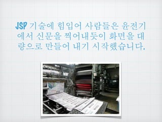 JSP 기술에 힘입어 사람들은 윤전기
에서 신문을 찍어내듯이 화면을 대
량으로 만들어 내기 시작했습니다.
 