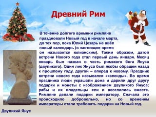 Древний Рим
В течение долгого времени римляне
праздновали Новый год в начале марта,
до тех пор, пока Юлий Цезарь не ввёл
новый календарь (в настоящее время
он называется юлианским). Таким образом, датой
встречи Нового года стал первый день января. Месяц
январь был назван в честь римского бога Януса
(двуликого). Один лик Януса был якобы обращен назад
к прошлому году, другой – вперед к новому. Праздник
встречи нового года назывался «календы». Во время
праздника люди украшали дома и дарили друг другу
подарки и монеты с изображением двуликого Януса;
рабы и их владельцы ели и веселились вместе.
Римляне делали подарки императору. Сначала это
происходило добровольно, но со временем
императоры стали требовать подарки на Новый год.
Двуликий Янус
 