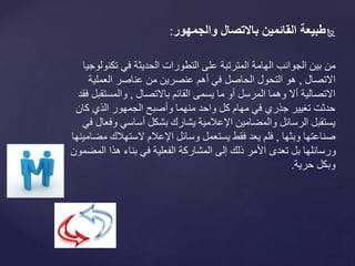 ‫طبيعةًالقائمينًبالتصالًوالجمهور‬:
‫من‬‫تكن‬ ‫في‬ ‫الحديثة‬ ‫التطورات‬ ‫على‬ ‫المترتبة‬ ‫الهامة‬ ‫الجوانب‬ ‫بين‬‫ولوجيا‬
‫االتصال‬,‫العملية‬ ‫عناصر‬ ‫من‬ ‫عنصرين‬ ‫أهم‬ ‫في‬ ‫الحاصل‬ ‫التحول‬ ‫هو‬
‫باالتصال‬ ‫القائم‬ ‫يسمى‬ ‫ما‬ ‫أو‬ ‫المرسل‬ ‫وهما‬ ‫أال‬ ‫االتصالية‬,‫والمستق‬‫فقد‬ ‫بل‬
‫كان‬ ‫الذي‬ ‫الجمهور‬ ‫وأصبح‬ ‫منهما‬ ‫واحد‬ ‫كل‬ ‫مهام‬ ‫في‬ ‫جذري‬ ‫تغيير‬ ‫حدثت‬
‫وف‬ ‫أساسي‬ ‫بشكل‬ ‫يشارك‬ ‫اإلعالمية‬ ‫والمضامين‬ ‫الرسائل‬ ‫يستقبل‬‫في‬ ‫عال‬
‫وبثها‬ ‫صناعتها‬,‫الستهالك‬ ‫اإلعالم‬ ‫وسائل‬ ‫يستعمل‬ ‫فقط‬ ‫يعد‬ ‫فلم‬‫مضامينها‬
‫ا‬ ‫هذا‬ ‫بناء‬ ‫في‬ ‫الفعلية‬ ‫المشاركة‬ ‫إلى‬ ‫ذلك‬ ‫األمر‬ ‫تعدى‬ ‫بل‬ ‫ورسائلها‬‫لمضمون‬
‫وبكل‬‫حرية‬.
 