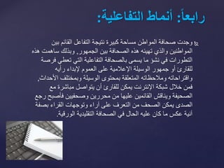 ‫بي‬ ‫القائم‬ ‫التفاعل‬ ‫نتيجة‬ ‫كبيرة‬ ‫مساحة‬ ‫المواطن‬ ‫صحافة‬ ‫وجدت‬‫ن‬
‫بين‬ ‫الصحافة‬ ‫هذه‬ ‫تهيئه‬ ‫والذي‬ ‫المواطنين‬‫الجمهور‬,‫وبذلك‬‫ساهم‬‫هذه‬ ‫ت‬
‫تعط‬ ‫التي‬ ‫التفاعلية‬ ‫بالصحافة‬ ‫يسمى‬ ‫ما‬ ‫نشؤ‬ ‫في‬ ‫التطورات‬‫فرصة‬ ‫ي‬
‫رأيه‬ ‫إلبداء‬ ‫العموم‬ ‫على‬ ‫اإلعالمية‬ ‫الوسيلة‬ ‫جمهور‬ ‫أو‬ ‫للقارئ‬
‫ا‬ ‫وبمختلف‬ ‫الوسيلة‬ ‫بمحتوى‬ ‫المتعلقة‬ ‫ومالحظاته‬ ‫واقتراحاته‬‫ألحداث‬,
‫فمن‬‫خالل‬‫م‬ ‫مباشرة‬ ‫يتواصل‬ ‫أن‬ ‫للقارئ‬ ‫يمكن‬ ‫اإلنترنت‬ ‫شبكة‬‫ع‬
‫فأ‬ ‫وصحفيين‬ ‫محررين‬ ‫من‬ ‫عليها‬ ‫القائمين‬ ‫ويناقش‬ ‫الصحيفة‬‫رجع‬ ‫صبح‬
‫بص‬ ‫القراء‬ ‫وتوجهات‬ ‫آراء‬ ‫على‬ ‫التعرف‬ ‫من‬ ‫الصحف‬ ‫يمكن‬ ‫الصدى‬‫فة‬
‫الورقية‬ ‫التقليدية‬ ‫الصحافة‬ ‫في‬ ‫الحال‬ ‫عليه‬ ‫كان‬ ‫ما‬ ‫عكس‬ ‫آنية‬.
ً‫ا‬‫ا‬‫رابع‬:‫أنماطًالتفاعلية‬:
 