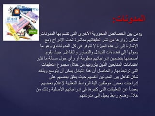 ‫المدو‬ ‫بها‬ ‫تتسم‬ ‫التي‬ ‫األخرى‬ ‫المحورية‬ ‫الخصائص‬ ‫بين‬ ‫من‬‫نات‬,
‫اإلدراج‬ ‫تحت‬ ‫مباشرة‬ ‫تعليقاتهم‬ ‫نشر‬ ‫من‬ ‫زوارها‬ ‫تمكين‬(‫مع‬
‫المدونات‬ ‫كل‬ ‫في‬ ‫تتوفر‬ ‫ال‬ ‫الميزة‬ ‫هذه‬ ‫أن‬ ‫إلى‬ ‫اإلشارة‬),‫ما‬ ‫وهو‬
‫والتفاعل‬ ‫والتحاور‬ ‫للتبادل‬ ‫فضاءات‬ ‫إلى‬ ‫يحولها‬,‫ي‬ ‫حيث‬‫قوم‬
‫بتضمين‬ ‫أصحابها‬‫إدراجاتهم‬‫تث‬ ‫ما‬ ‫مسألة‬ ‫حول‬ ‫رأي‬ ‫أو‬ ‫معلومة‬‫ير‬
‫التعليق‬ ‫مجموع‬ ‫خالل‬ ‫من‬ ‫يثرونها‬ ‫الذين‬ ‫المتابعين‬ ‫اهتمامات‬‫ات‬
‫بها‬ ‫ترتبط‬ ‫التي‬,‫يتوسع‬ ‫أن‬ ‫يمكن‬ ‫التبادل‬ ‫هذا‬ ‫أن‬ ‫والحاصل‬‫ويأخذ‬
‫عل‬ ‫بعضهم‬ ‫يعلق‬ ‫حيث‬ ‫أنفسهم‬ ‫المدونين‬ ‫بين‬ ‫تفاعل‬ ‫شكل‬‫ى‬
‫إدراجات‬‫بعض‬,‫الروابط‬ ‫آلية‬ ‫موظفين‬‫التعقبية‬‫بع‬ ‫إلعالم‬‫ضهم‬
‫في‬ ‫كتبوها‬ ‫التي‬ ‫التعليقات‬ ‫عن‬ ً‫ا‬‫بعض‬‫إدراجاتهم‬‫األصل‬‫من‬ ‫وذلك‬ ‫ية‬
‫إلى‬ ‫يحيل‬ ‫رابط‬ ‫وضع‬ ‫خالل‬‫مدوناتهم‬.
‫المدونات‬:
 