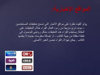 ‫ا‬ ‫بتعليقات‬ ‫تسمح‬ ‫التي‬ ‫األخبار‬ ‫مواقع‬ ‫على‬ ‫نظرة‬ ‫ألقيت‬ ‫لو‬‫لمستخدمين‬
،‫ع‬ ‫التعليقات‬ ‫خالل‬ ‫القراء‬ ‫أفعال‬ ‫ردود‬ ‫من‬ ً‫ا‬‫مزيج‬ ‫ترى‬ ‫سوف‬‫لى‬
‫المقالة‬,‫للو‬ ‫روتيني‬ ‫بشكل‬ ‫التعليقات‬ ‫هذه‬ ‫القراء‬ ‫يستخدم‬‫إلى‬ ‫صول‬
‫يعلم‬ ‫ال‬ ‫جديدة‬ ‫معلومات‬ ‫إضافة‬ ‫أو‬ ، ‫الكاتب‬ ‫جهة‬ ‫من‬ ‫مغفلة‬ ‫نقطة‬‫ها‬
‫الكاتب‬.‫األصلي‬ ‫الخبر‬ ‫تحسن‬ ‫القراء‬ ‫لهؤالء‬ ‫يمكن‬.
‫المواقعًاإلخبارية‬:
 