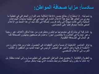 ‫شموليته‬,‫ف‬ ‫الجغرافي‬ ‫التوازن‬ ‫عدم‬ ‫إشكالية‬ ‫فاعلة‬ ‫بصورة‬ ‫يعالج‬ ‫أن‬ ‫استطاع‬ ‫إذ‬‫ما‬ ‫تغطية‬ ‫ي‬
‫العالم‬ ‫من‬ ‫يجري‬,‫الجماعا‬ ‫حاجات‬ ‫تغطية‬ ‫في‬ ‫الجماعي‬ ‫التشاركي‬ ‫اإلعالم‬ ‫هذا‬ ‫نجح‬ ‫فقد‬‫ت‬
‫قريب‬ ‫وقت‬ ‫إلى‬ ‫مهملة‬ ‫كانت‬ ‫والتي‬ ‫المحلية‬,‫اإلع‬ ‫من‬ ‫النمط‬ ‫هذا‬ ‫أن‬ ‫نجد‬ ‫ذلك‬ ‫إلى‬ ‫إضافة‬‫الم‬
‫على‬ ً‫ا‬‫ديموقراطي‬ ً‫ا‬‫طابع‬ ‫أضفى‬‫المضامين‬.
‫ربح‬ ‫غير‬ ‫ألهداف‬ ‫أماكن‬ ‫عدة‬ ‫من‬ ‫متطوعون‬ ‫مواطنون‬ ‫مضمونها‬ ‫في‬ ‫يشارك‬ ‫أي‬ ‫تشاركية‬‫ية‬
‫ا‬ ‫يمتهنون‬ ‫صحفيين‬ ‫باعتبارهم‬ ً‫ا‬‫أجور‬ ‫يتقاضون‬ ‫وال‬ ‫الغالب‬ ‫في‬ ‫تجارية‬ ‫وغير‬‫كما‬ ‫لصحافة‬
‫الصحافة‬ ‫في‬ ‫الحال‬ ‫هو‬‫التقليدية‬.
‫العناصر‬ ‫توفر‬‫و‬ ‫عليه‬ ‫الحصول‬ ‫في‬ ‫التعقيدات‬ ‫وتدني‬ ‫الرئيسية‬ ‫التشغيلية‬‫من‬ ‫وتحرره‬ ‫سرعته‬
‫المثقفي‬ ‫من‬ ‫العديد‬ ‫اتجاه‬ ‫في‬ ‫الرئيس‬ ‫العنصر‬ ‫هو‬ ‫األخير‬ ‫ولعل‬ ‫الرقابية‬ ‫االنظمة‬‫الكتاب‬ ‫أو‬ ‫ن‬
‫اإلعالم‬ ‫إلى‬ ‫العرب‬‫الشخصي‬.
‫والتلقائية‬ ‫العفوية‬,‫أج‬ ‫وإلى‬ ‫صارم‬ ‫تنظيم‬ ‫إلى‬ ‫الصحفي‬ ‫المواطن‬ ‫عمل‬ ‫يخضع‬ ‫ال‬‫مغلقة‬ ‫نده‬,‫بل‬
‫بشكل‬ ‫يهمه‬ ‫الذي‬ ‫بالحدث‬ ‫ومرتبط‬ ‫اللحظة‬ ‫وليد‬ ‫يكون‬ ‫ما‬ ً‫ا‬‫غالب‬ ‫إنه‬‫مباشر‬.
ً‫ا‬‫ا‬‫سادس‬:ً‫مزايا‬ً‫صحافة‬‫المواطن‬:
 