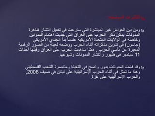 ‫السياسية‬ ‫التأثيرات‬:
‫ومن‬‫ظا‬ ‫انتشار‬ ‫تفعيل‬ ‫في‬ ‫سارعت‬ ‫التي‬ ‫المباشرة‬ ‫غير‬ ‫العوامل‬ ‫بين‬‫هرة‬
‫المدونين‬ ‫اهتمام‬ ‫جذبت‬ ‫التي‬ ‫العراق‬ ‫على‬ ‫الحرب‬ ‫ذكر‬ ‫يمكن‬ ‫المدونات‬
‫األمريكي‬ ‫الجندي‬ ‫بدأ‬ ‫عندما‬ ‫األمريكية‬ ‫المتحدة‬ ‫الواليات‬ ‫في‬ ‫وخاصة‬
(‫جاسون‬)‫ال‬ ‫الصور‬ ‫من‬ ‫لعينة‬ ‫ووضعه‬ ‫الحرب‬ ‫أثناء‬ ‫مذكراته‬ ‫تدوين‬ ‫في‬‫رقمية‬
‫الحرب‬ ‫مآسي‬ ‫عن‬ ‫المعبرة‬,‫أحداث‬ ‫وقبلها‬ ‫العراق‬ ‫على‬ ‫الحرب‬ ‫ساهمت‬ ‫هكذا‬
11‫المدونات‬ ‫وانتشار‬ ‫ظهور‬ ‫في‬ ‫سبتمبر‬‫وشيوعها‬.
‫الفلس‬ ‫الشعب‬ ‫ومناصرة‬ ‫التعبئة‬ ‫في‬ ‫واضح‬ ‫بدور‬ ‫المدونات‬ ‫قامت‬ ‫وقد‬‫طيني‬
‫صيف‬ ‫في‬ ‫لبنان‬ ‫على‬ ‫اإلسرائيلية‬ ‫الحرب‬ ‫أثناء‬ ‫في‬ ‫تمثل‬ ‫ما‬ ‫وهذا‬2006,
‫غزة‬ ‫على‬ ‫اإلسرائيلية‬ ‫والحرب‬.
 
