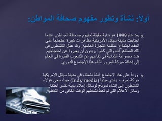 ً‫ا‬‫ل‬‫أو‬:‫نشأةًوتطورًمفهومًصحافةًالمواطن‬:
‫يعد‬‫عام‬1999‫المواطن‬ ‫صحافة‬ ‫لمفهوم‬ ‫حقيقة‬ ‫بداية‬ ‫هو‬,‫عندما‬
‫ع‬ ً‫ا‬‫احتجاج‬ ‫كبيرة‬ ‫مظاهرات‬ ‫األمريكية‬ ‫سياتل‬ ‫مدينة‬ ‫اجتاحت‬‫لى‬
‫العالمية‬ ‫التجارة‬ ‫منظمة‬ ‫اجتماع‬ ‫انعقاد‬,‫ف‬ ‫الناشطون‬ ‫عمل‬ ‫وقد‬‫ي‬
‫احتجاجهم‬ ‫عن‬ ‫يعبروا‬ ‫أن‬ ‫يريدون‬ ‫كانوا‬ ‫والتي‬ ‫المظاهرات‬ ‫تلك‬
‫ا‬ ‫في‬ ‫الفقيرة‬ ‫الشعوب‬ ‫عن‬ ‫دفاعهم‬ ‫في‬ ‫الثمانية‬ ‫مجموعة‬ ‫ضد‬‫لعالم‬
‫الدوري‬ ‫االجتماع‬ ‫هذا‬ ‫أثناء‬ ‫المرور‬ ‫حركة‬ ‫إعاقة‬ ‫إلى‬.
ً‫ا‬‫ورد‬‫االمر‬ ‫سياتل‬ ‫مدينة‬ ‫في‬ ‫نشطاء‬ ‫أنشأ‬ ‫االجتماع‬ ‫هذا‬ ‫على‬‫يكية‬
‫تعرف‬ ‫حركة‬‫بإندي‬‫ميديا‬Indy media))‫هؤالء‬ ‫سعى‬ ‫حيث‬
‫احتك‬ ‫لكسر‬ ‫بديلة‬ ‫إعالم‬ ‫لوسائل‬ ‫نموذج‬ ‫إنشاء‬ ‫إلى‬ ‫الناشطون‬‫ار‬
‫التغ‬ ‫من‬ ‫الكافي‬ ‫الوقت‬ ‫نشاطهم‬ ‫تعط‬ ‫لم‬ ‫التي‬ ‫االعالم‬ ‫وسائل‬‫طية‬.
 