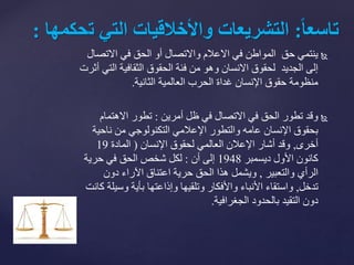 ‫االتص‬ ‫في‬ ‫الحق‬ ‫أو‬ ‫واالتصال‬ ‫االعالم‬ ‫في‬ ‫المواطن‬ ‫حق‬ ‫ينتمي‬‫ال‬
‫ال‬ ‫الثقافية‬ ‫الحقوق‬ ‫فئة‬ ‫من‬ ‫وهو‬ ‫االنسان‬ ‫لحقوق‬ ‫الجديد‬ ‫إلى‬‫أثرت‬ ‫تي‬
‫العالمية‬ ‫الحرب‬ ‫غداة‬ ‫اإلنسان‬ ‫حقوق‬ ‫منظومة‬‫الثانية‬.
‫أمرين‬ ‫ظل‬ ‫في‬ ‫االتصال‬ ‫في‬ ‫الحق‬ ‫تطور‬ ‫وقد‬:‫االهتمام‬ ‫تطور‬
‫ناحي‬ ‫من‬ ‫التكنولوجي‬ ‫اإلعالمي‬ ‫والتطور‬ ‫عامه‬ ‫اإلنسان‬ ‫بحقوق‬‫ة‬
‫أخرى‬,‫اإلنسان‬ ‫لحقوق‬ ‫العالمي‬ ‫اإلعالن‬ ‫أشار‬ ‫وقد‬(‫المادة‬19
‫ديسمبر‬ ‫األول‬ ‫كانون‬1948‫أن‬ ‫إلى‬:‫حرية‬ ‫في‬ ‫الحق‬ ‫شخص‬ ‫لكل‬
‫والتعبير‬ ‫الرأي‬,‫دون‬ ‫اآلراء‬ ‫اعتناق‬ ‫حرية‬ ‫الحق‬ ‫هذا‬ ‫ويشمل‬
‫تدخل‬,‫وس‬ ‫بأية‬ ‫وإذاعتها‬ ‫وتلقيها‬ ‫واألفكار‬ ‫األنباء‬ ‫واستقاء‬‫كانت‬ ‫يلة‬
‫بالحدود‬ ‫التقيد‬ ‫دون‬‫الجغرافية‬.
ً‫ا‬‫ا‬‫تاسع‬:‫التشريعاتًواألخالقياتًالتيًت‬ً‫حكمها‬:
 