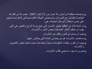 ‫يوم‬ ‫حدود‬ ‫بال‬ ‫مراسلون‬ ‫منظمة‬ ‫ووضعت‬22‫أيلول‬2005‫القواعد‬ ‫من‬ ‫مجموعة‬
‫العال‬ ‫في‬ ‫االفتراضية‬ ‫الشبكة‬ ‫ولمستعملي‬ ‫المدونات‬ ‫مع‬ ‫بالتعامل‬ ‫الخاصة‬‫لمساعدتهم‬ ‫م‬
‫الوسائل‬ ‫استغالل‬ ‫حسن‬ ‫على‬‫وهي‬ ‫الحديثة‬:
‫المادة‬ ‫أن‬19‫ه‬ ‫والتعبير‬ ‫الرأي‬ ‫حرية‬ ‫تبيح‬ ‫التي‬ ‫اإلنسان‬ ‫حقوق‬ ‫اتفاقية‬ ‫من‬‫التي‬ ‫ي‬
‫واإلنترنت‬ ‫النشر‬ ‫يخص‬ ‫فيما‬ ‫العام‬ ‫اإلطار‬ ‫تحكم‬ ‫أن‬ ‫يجب‬.
‫اإلنترنت‬ ‫عن‬ ‫يتكلم‬ ‫قانون‬ ‫أي‬ ‫يدعم‬ ‫أن‬ ‫يجب‬.
‫عليها‬ ‫يدخلون‬ ‫التي‬ ‫المادة‬ ‫يحددون‬ ‫من‬ ‫هم‬ ‫اإلنترنت‬ ‫مستخدمو‬.
‫الك‬ ‫يخص‬ ‫فيما‬ ‫محدودة‬ ً‫ا‬‫واجتماعي‬ ً‫ا‬‫مدني‬ ‫الحكومات‬ ‫سلطات‬ ‫تكون‬ ‫أن‬ ‫يجب‬‫مبيوتر‬
‫واإلنترنت‬.
‫اإلنترنت‬ ‫كتاب‬ ‫يحمي‬ ‫ما‬ ‫وجود‬ ‫ضرورة‬.
 