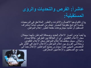 ‫البر‬ ‫في‬ ‫المتالحق‬ ‫والتطور‬ ‫واالنترنت‬ ‫االتصال‬ ‫تكنولوجيا‬ ‫إن‬‫مجيات‬
‫استشر‬ ً‫ا‬‫تمام‬ ‫الصعب‬ ‫من‬ ‫تجعل‬ ‫المصدر‬ ‫مفتوحة‬ ‫البرامج‬ ‫خاصة‬‫اف‬
‫إعالم‬ ‫لتطور‬ ‫مقنعه‬ ‫سيناريوهات‬ ‫تحديد‬ ‫أو‬ ‫المستقبل‬‫المواطن‬.
‫سيح‬ ‫بأنهما‬ ‫المواطن‬ ‫وصحافة‬ ‫الجديد‬ ‫االعالم‬ ‫أنصار‬ ‫يؤمن‬ ً‫ا‬‫أيض‬‫الن‬
‫التقليدي‬ ‫االعالم‬ ‫محل‬,‫صدام‬ ‫عالقة‬ ‫الطرفين‬ ‫بين‬ ‫العالقة‬ ‫أن‬ ‫أي‬
‫وإحالل‬,‫التقليدي‬ ‫االعالم‬ ‫محل‬ ‫المواطن‬ ‫إعالم‬ ‫بمقتضاها‬ ‫سيحل‬,
‫القا‬ ‫االحترافي‬ ‫واالعالم‬ ‫المواطن‬ ‫إعالم‬ ‫بين‬ ‫الفروق‬ ‫وستتالشى‬‫على‬ ‫ئم‬
ً‫ا‬‫جنب‬ ‫اإلعالم‬ ‫المواطنين‬ ‫جميع‬ ‫سيمارس‬ ‫حيث‬ ‫المهني‬ ‫التخصص‬‫إلى‬
‫المحترفين‬ ‫واإلعالميين‬ ‫الصحفيين‬ ‫مع‬ ‫جنب‬.
ً‫ا‬‫ا‬‫عاشر‬:ً‫الفرصًوالتحدياتًوالرؤى‬
‫المستقبلية‬:
 