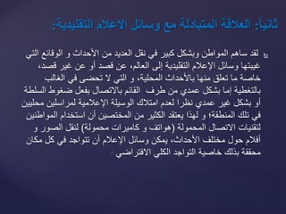 ‫الوقائ‬ ‫و‬ ‫األحداث‬ ‫من‬ ‫العديد‬ ‫نقل‬ ‫في‬ ‫كبير‬ ‫وبشكل‬ ‫المواطن‬ ‫ساهم‬ ‫لقد‬‫التي‬ ‫ع‬
‫ق‬ ‫غير‬ ‫عن‬ ‫أو‬ ‫قصد‬ ‫عن‬ ،‫العالم‬ ‫إلى‬ ‫التقليدية‬ ‫اإلعالم‬ ‫وسائل‬ ‫غيبتها‬،‫صد‬
‫ال‬ ‫التي‬ ‫و‬ ،‫المحلية‬ ‫باألحداث‬ ‫منها‬ ‫تعلق‬ ‫ما‬ ‫خاصة‬‫تحضى‬‫الغالب‬ ‫في‬
‫ضغوط‬ ‫بفعل‬ ‫باالتصال‬ ‫القائم‬ ‫طرف‬ ‫من‬ ‫عمدي‬ ‫بشكل‬ ‫إما‬ ‫بالتغطية‬‫السلطة‬
‫م‬ ‫لمراسلين‬ ‫اإلعالمية‬ ‫الوسيلة‬ ‫امتالك‬ ‫لعدم‬ ‫نظرا‬ ‫عمدي‬ ‫غير‬ ‫بشكل‬ ‫أو‬‫حليين‬
‫ا‬ ‫استخدام‬ ‫أن‬ ‫المختصين‬ ‫من‬ ‫الكثير‬ ‫يعتقد‬ ‫لهذا‬ ‫و‬ ‫المنطقة؛‬ ‫تلك‬ ‫في‬‫لمواطنين‬
‫المحمولة‬ ‫االتصال‬ ‫لتقنيات‬(‫محمولة‬ ‫كاميرات‬ ‫و‬ ‫هواتف‬)‫الصور‬ ‫لنقل‬‫و‬
‫مك‬ ‫كل‬ ‫في‬ ‫تتواجد‬ ‫أن‬ ‫اإلعالم‬ ‫وسائل‬ ‫يمكن‬ ،‫األحداث‬ ‫مختلف‬ ‫حول‬ ‫أفالم‬‫ان‬
‫االفتراضي‬ ‫الكلي‬ ‫التواجد‬ ‫خاصية‬ ‫بذلك‬ ‫محققة‬.
ً‫ا‬‫ا‬‫ثاني‬:‫العالقةًالمتبادلةًمعًوسائلًالعالمًالت‬‫قليدية‬:
 