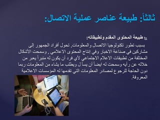‫طبيعةًالمحتوىًالمقدمًوتطبيقاته‬:
‫بسبب‬‫والمعلومات‬ ‫االتصال‬ ‫تكنولوجيا‬ ‫تطور‬,‫إلى‬ ‫الجمهور‬ ‫أفراد‬ ‫تحول‬
‫االعالمي‬ ‫المحتوى‬ ‫إنتاج‬ ‫وفي‬ ‫االخبار‬ ‫صناعة‬ ‫في‬ ‫مشاركين‬,‫األش‬ ‫وسمحت‬‫كال‬
‫يع‬ ً‫ا‬‫منبر‬ ‫له‬ ‫يكون‬ ‫أن‬ ‫فرد‬ ‫ألي‬ ‫االجتماعي‬ ‫االعالم‬ ‫تطبيقات‬ ‫من‬ ‫المختلفة‬‫من‬ ‫بر‬
‫رب‬ ‫المعلومات‬ ‫من‬ ‫يشاء‬ ‫ما‬ ‫ويطلب‬ ‫ل‬ ‫يسأ‬ ‫أن‬ ً‫ا‬‫ايض‬ ‫له‬ ‫وسمحت‬ ‫رأيه‬ ‫عن‬ ‫خالله‬‫ما‬
‫االعالمية‬ ‫المؤسسات‬ ‫له‬ ‫تقدمها‬ ‫التي‬ ‫المعلومات‬ ‫لمصادر‬ ‫للرجوع‬ ‫الحاجة‬ ‫دون‬
‫المعروفة‬.
ً‫ا‬‫ا‬‫ثالث‬:‫طبيعةًعناصرًعمليةًالتصال‬:
 