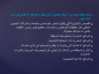 ‫وقدًصنفتًجيهًديًلًسيكاًالمحتوىًالذيًيبتكرهًالمواطنًاإلعالميًفيًس‬ً‫ت‬
‫فئاتًهي‬:
‫الج‬ ‫ومشاركات‬ ‫مجتمعه‬ ‫ضمن‬ ‫مقيم‬ ‫شخص‬ ‫يكتبها‬ ‫التي‬ ‫اإلخبارية‬ ‫القصص‬‫مهور‬
‫مثل‬ ‫المتلقي‬:‫المواطنين‬ ‫تعليقات‬,‫والمدونات‬,‫التق‬ ‫وصور‬ ‫فيديو‬ ‫مقاطع‬‫طت‬
‫محمولة‬ ‫هواتف‬ ‫بكاميرات‬.
‫المستقلة‬ ‫والمعلوماتية‬ ‫اإلخبارية‬ ‫المواقع‬.
‫الناضجة‬ ‫المعالجة‬ ‫ذات‬ ‫اإلخبارية‬ ‫المواقع‬.
‫محتواها‬ ‫إنتاج‬ ‫في‬ ‫أصحابها‬ ‫يتطوع‬ ‫أو‬ ‫يشترك‬ ‫التي‬ ‫اإلعالمية‬ ‫المواقع‬.
‫والنشرات‬ ‫البريدية‬ ‫المجموعات‬ ‫مثل‬ ‫االرتجالي‬ ‫اإلعالم‬ ‫من‬ ‫المختلفة‬ ‫األنواع‬
‫اإلخبارية‬.
‫الشخصية‬ ‫اإلذاعية‬ ‫المواقع‬.
 