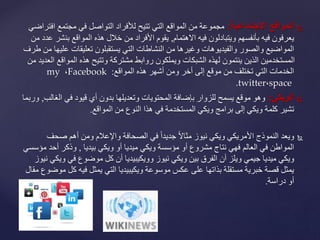 ‫المواقعًالجتماعية‬:‫ا‬ ‫مجتمع‬ ‫في‬ ‫التواصل‬ ‫لألفراد‬ ‫تتيح‬ ‫التي‬ ‫المواقع‬ ‫من‬ ‫مجموعة‬‫فتراضي‬
‫االهتمام‬ ‫فيه‬ ‫ويتبادلون‬ ‫بأنفسهم‬ ‫فيه‬ ‫يعرفون‬,‫بن‬ ‫المواقع‬ ‫هذه‬ ‫خالل‬ ‫من‬ ‫األفراد‬ ‫يقوم‬‫من‬ ‫عدد‬ ‫شر‬
‫ع‬ ‫تعليقات‬ ‫يستقبلون‬ ‫التي‬ ‫النشاطات‬ ‫من‬ ‫وغيرها‬ ‫والفيديوهات‬ ‫والصور‬ ‫المواضيع‬‫طرف‬ ‫من‬ ‫ليها‬
‫المواق‬ ‫هذه‬ ‫وتتيح‬ ‫مشتركة‬ ‫روابط‬ ‫ويملكون‬ ‫الشبكات‬ ‫لهذه‬ ‫ينتمون‬ ‫الذين‬ ‫المستخدمين‬‫من‬ ‫العديد‬ ‫ع‬
‫المواقع‬ ‫هذه‬ ‫أشهر‬ ‫ومن‬ ‫أخر‬ ‫إلى‬ ‫موقع‬ ‫من‬ ‫تختلف‬ ‫التي‬ ‫الخدمات‬:Facebook،my
space،.twitter
‫الويكي‬:‫ال‬ ‫في‬ ‫قيود‬ ‫أي‬ ‫بدون‬ ‫وتعديلها‬ ‫المحتويات‬ ‫بإضافة‬ ‫للزوار‬ ‫يسمح‬ ‫موقع‬ ‫وهو‬‫غالب‬,‫وربما‬
‫من‬ ‫النوع‬ ‫هذا‬ ‫في‬ ‫المستخدمة‬ ‫ويكي‬ ‫برامج‬ ‫إلى‬ ‫ويكي‬ ‫كلمة‬ ‫تشير‬‫المواقع‬.
‫ويعد‬‫صح‬ ‫أهم‬ ‫ومن‬ ‫واإلعالم‬ ‫الصحافة‬ ‫في‬ ً‫ا‬‫جديد‬ ً‫ال‬‫مثا‬ ‫نيوز‬ ‫ويكي‬ ‫األمريكي‬ ‫النموذج‬‫ف‬
‫ويكي‬ ‫أو‬ ‫ميديا‬ ‫ويكي‬ ‫مؤسسة‬ ‫أو‬ ‫مشروع‬ ‫نتاج‬ ‫فهي‬ ‫العالم‬ ‫في‬ ‫المواطن‬‫بيديا‬,‫أحد‬ ‫وذكر‬‫مؤسسي‬
‫في‬ ‫موضوع‬ ‫كل‬ ‫أن‬ ‫وويكيبيديا‬ ‫نيوز‬ ‫ويكي‬ ‫بين‬ ‫الفرق‬ ‫أن‬ ‫ويلز‬ ‫جيمي‬ ‫ميديا‬ ‫ويكي‬‫نيوز‬ ‫ويكي‬
‫ك‬ ‫فيه‬ ‫يمثل‬ ‫التي‬ ‫ويكيبيديا‬ ‫موسوعة‬ ‫عكس‬ ‫على‬ ‫بذاتها‬ ‫مستقلة‬ ‫خبرية‬ ‫قصة‬ ‫يمثل‬‫مقال‬ ‫موضوع‬ ‫ل‬
‫دراسة‬ ‫أو‬.
 